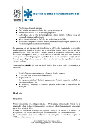 MINISTÉRIO
DA SAÚDE
MANUAL DE SUPORTE AVANÇADO DE VIDA
INEM – Departamento de Formação em Emergência Médica
Março de 2006 (Manual em revisão)
228
• Ausência de distensão gástrica
• Auscultação pulmonar simétrica dos campos pulmonares
• Ausência de entrada de ar na auscultação gástrica
• Detecção de CO2 no final da ventilação se a criança matem a perfusão (pode ser
observado na reanimação eficaz)
• Melhoria ou estabilização do SpO2 nos parâmetros pretendidos
• Melhoria da frequência cardíaca para os parâmetros esperados para a idade (ou a
sua manutenção nos parâmetros normais)
Se a criança está em paragem cárdio-pulmonar e o CO2 não é detectado, ou se existe
dúvida, confirme a posição do tubo por laringoscopia directa. Depois do seu correcto
posicionamento e confirmação, fixe o tubo e reavalie a sua posição. Mantenha a cabeça
da criança numa posição neutra, a flexão da cabeça desloca o tubo mais para o interior
da traqueia, e a extensão pode puxá-lo para fora da via aérea. Confirme a posição o tubo
traqueal por radiografia do tórax, a ponta deve estar ao nível da segunda ou terceira
vértebra torácica.
A nomenclatura DOPES é uma acronomia útil na deterioração subita de uma criança
entubada:
• D: (displecement), deslocação/má colocação do tubo traqueal
• O: (obstruction), obstrução do tubo traqueal
• P: pneumotórax
• E: (equipement failure), falha do equipamento; fonte de oxigénio, insuflador e
máscara, ventilador, etc.
• S: (stomach), estômago; a distensão gástrica pode alterar o mecanismo do
diafragma
Respiração
Oxigenação
Utilize oxigénio na concentração máxima (100%) durante a reanimação. Assim que a
circulação estiver restabelecida administre o oxigénio suficiente para manter saturações
periféricas acima de 95%.
Estudos em recém-nascidos sugerem algumas vantagens em utilizar o ar atmosférico
(oxigénio a 21%) durante a reanimação, mas as evidências são ainda inconclusivas.
Nas outras crianças, não existe evidência de tais vantagens, por isso utilize oxigénio a
100% durante a reanimação
 