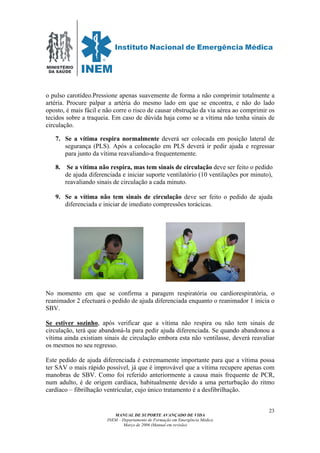MINISTÉRIO
DA SAÚDE
MANUAL DE SUPORTE AVANÇADO DE VIDA
INEM – Departamento de Formação em Emergência Médica
Março de 2006 (Manual em revisão)
23
o pulso carotídeo.Pressione apenas suavemente de forma a não comprimir totalmente a
artéria. Procure palpar a artéria do mesmo lado em que se encontra, e não do lado
oposto, é mais fácil e não corre o risco de causar obstrução da via aérea ao comprimir os
tecidos sobre a traqueia. Em caso de dúvida haja como se a vítima não tenha sinais de
circulação.
7. Se a vítima respira normalmente deverá ser colocada em posição lateral de
segurança (PLS). Após a colocação em PLS deverá ir pedir ajuda e regressar
para junto da vítima reavaliando-a frequentemente.
8. Se a vítima não respira, mas tem sinais de circulação deve ser feito o pedido
de ajuda diferenciada e iniciar suporte ventilatório (10 ventilações por minuto),
reavaliando sinais de circulação a cada minuto.
9. Se a vítima não tem sinais de circulação deve ser feito o pedido de ajuda
diferenciada e iniciar de imediato compressões torácicas.
No momento em que se confirma a paragem respiratória ou cardiorespiratória, o
reanimador 2 efectuará o pedido de ajuda diferenciada enquanto o reanimador 1 inicia o
SBV.
Se estiver sozinho, após verificar que a vítima não respira ou não tem sinais de
circulação, terá que abandoná-la para pedir ajuda diferenciada. Se quando abandonou a
vítima ainda existiam sinais de circulação embora esta não ventilasse, deverá reavaliar
os mesmos no seu regresso.
Este pedido de ajuda diferenciada é extremamente importante para que a vítima possa
ter SAV o mais rápido possível, já que é improvável que a vítima recupere apenas com
manobras de SBV. Como foi referido anteriormente a causa mais frequente de PCR,
num adulto, é de origem cardíaca, habitualmente devido a uma perturbação do ritmo
cardíaco – fibrilhação ventricular, cujo único tratamento é a desfibrilhação.
 