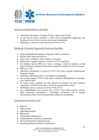 MINISTÉRIO
DA SAÚDE
MANUAL DE SUPORTE AVANÇADO DE VIDA
INEM – Departamento de Formação em Emergência Médica
Março de 2006 (Manual em revisão)
238
Assistolia, Actividade Eléctrica Sem Pulso
• Administre adrenalina, 10 mcg/kg IV/IO, e repita cada 3-5 min.
• Se não houver acesso vascular e a EOT estiver estabelecida, administre 100
mcg/kg, por esta via até o acesso venoso estar estabelecido.
• Identifique e corrija as Causas Reversíveis (4 Hs e 4 Ts)
Fibrilhação Ventricular, Taquicardia Ventricular Sem Pulso
• Tente desfibrilhar de imediato (4 J/kg para todos os choques)
• Reinicie SBV assim que possível
• Após 2 min, verifique o ritmo cardíaco no monitor
• Administre o segundo choque se mantiver VF/TV Sem Pulso
• De imediato reinicie SBV por 2 min e verifique o ritmo no monitor, se não
houver alterações administre adrenalina seguida de imediato do terceiro choque
• SBV por 2 min
• Administre amiodarona se mantiver VF/TV Sem Pulso, seguida imediatamente
do quarto choque
• Administre adrenalina cada 3-5 min durante a reanimação
• Se a criança mantiver FV/TV Sem Pulso, mantenha alternadamente os choques
com 2 min de SBV
• Se houver sinais evidentes de vida, procure no monitor um ritmo cardíaco
organizado, compatível com pulso. Se existir, pesquise pulso central
• Identifique e trate as causas reversíveis (4 Hs e 4 Ts)
• Se a desfibrilhação tiver sucesso mas a VF/TV Sem Pulso recorrer, reinicie
SBV, administre amiodarona e desfibrilhe novamente com a energia
anteriormente eficaz. Inicie uma perfusão contínua de amiodarona.
Causas Reversíveis (4 Hs e 4 Ts)
• Hipoxia
• Hipovolémia
• Hiper/hipocaliémia
• Hipotermia
• Pneumotórax Hipertensivo
• Tamponamento (cardíaco ou pulmonar)
• Tóxicos/Interacções medicamentosas
• Tromboembolismo (cardíaco ou pulmonar)
 