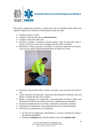 MINISTÉRIO
DA SAÚDE
MANUAL DE SUPORTE AVANÇADO DE VIDA
INEM – Departamento de Formação em Emergência Médica
Março de 2006 (Manual em revisão)
24
Para iniciar compressões torácicas a vítima deve estar em decúbito dorsal sobre uma
superfície rígida com a cabeça no mesmo plano do resto do corpo.
• Ajoelhe-se junto à vítima;
• Coloque a base de uma mão no centro do tórax;
• Coloque a outra mão sobre esta;
• Entrelace os dedos e levante-os, ficando apenas a base de uma mão sobre o
esterno, e de forma a não exercer qualquer pressão sobre as costelas;
• Mantenha os braços esticados e sem flectir os cotovelos, posicione-se de forma
a que os seus ombros fiquem perpendiculares ao esterno da vítima
• Pressione verticalmente sobre o esterno, de modo a que este baixe cerca de 4-5
cm;
• Alivie a pressão, de forma que o tórax possa descomprimir totalmente, mas sem
perder o contacto da mão com o esterno;
• Repita o movimento de compressão e descompressão de forma a obter uma
frequência de 100/min (um pouco menos de 2 compressões por segundo);
• O gesto de compressão deve ser firme, controlado e executado na vertical;
• Os períodos de compressão e descompressão devem ter a mesma duração;
• Sincronize as compressões com ventilações:
⇒ Ao fim de 30 compressões, permeabilize a via aérea (extensão da cabeça e
elevação da mandíbula).
⇒ Efectue 2 ventilações que deverão demorar cerca de 1 segundo cada.
 