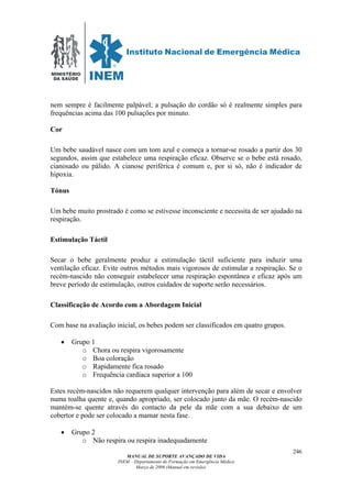 MINISTÉRIO
DA SAÚDE
MANUAL DE SUPORTE AVANÇADO DE VIDA
INEM – Departamento de Formação em Emergência Médica
Março de 2006 (Manual em revisão)
246
nem sempre é facilmente palpável; a pulsação do cordão só é realmente simples para
frequências acima das 100 pulsações por minuto.
Cor
Um bebe saudável nasce com um tom azul e começa a tornar-se rosado a partir dos 30
segundos, assim que estabelece uma respiração eficaz. Observe se o bebe está rosado,
cianosado ou pálido. A cianose periférica é comum e, por si só, não é indicador de
hipoxia.
Tónus
Um bebe muito prostrado é como se estivesse inconsciente e necessita de ser ajudado na
respiração.
Estimulação Táctil
Secar o bebe geralmente produz a estimulação táctil suficiente para induzir uma
ventilação eficaz. Evite outros métodos mais vigorosos de estimular a respiração. Se o
recém-nascido não conseguir estabelecer uma respiração espontânea e eficaz após um
breve período de estimulação, outros cuidados de suporte serão necessários.
Classificação de Acordo com a Abordagem Inicial
Com base na avaliação inicial, os bebes podem ser classificados em quatro grupos.
• Grupo 1
o Chora ou respira vigorosamente
o Boa coloração
o Rapidamente fica rosado
o Frequência cardíaca superior a 100
Estes recém-nascidos não requerem qualquer intervenção para além de secar e envolver
numa toalha quente e, quando apropriado, ser colocado junto da mãe. O recém-nascido
mantém-se quente através do contacto da pele da mãe com a sua debaixo de um
cobertor e pode ser colocado a mamar nesta fase.
• Grupo 2
o Não respira ou respira inadequadamente
 