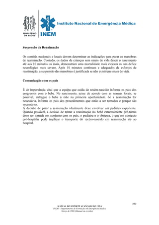 MINISTÉRIO
DA SAÚDE
MANUAL DE SUPORTE AVANÇADO DE VIDA
INEM – Departamento de Formação em Emergência Médica
Março de 2006 (Manual em revisão)
252
Suspensão da Reanimação
Os comités nacionais e locais devem determinar as indicações para parar as manobras
de reanimação. Contudo, os dados de crianças sem sinais de vida desde o nascimento
até aos 10 minutos ou mais, demonstram uma mortalidade mais elevada ou um défice
neurológico mais severo. Após 10 minutos contínuos e adequados de esforços de
reanimação, a suspensão das manobras é justificada se não existirem sinais de vida.
Comunicação com os pais
É de importância vital que a equipa que cuida do recém-nascido informe os pais dos
progressos com o bebe. No nascimento, actue de acordo com as normas locais; se
possível, entregue o bebe à mãe na primeira oportunidade. Se a reanimação for
necessária, informe os pais dos procedimentos que estão a ser tomados e porque são
necessários.
A decisão de parar a reanimação idealmente deve envolver um pediatra experiente.
Quando possível, a decisão de tentar a reanimação no bebé extremamente pré-termo
deve ser tomada em conjunto com os pais, o pediatra e o obstetra, o que em contexto
pré-hosptilar pode implicar o transporte do recém-nascido em reanimação até ao
hospital.
 