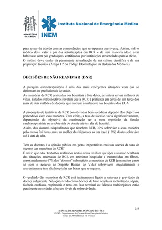 MINISTÉRIO
DA SAÚDE
MANUAL DE SUPORTE AVANÇADO DE VIDA
INEM – Departamento de Formação em Emergência Médica
Março de 2006 (Manual em revisão)
255
para actuar de acordo com as competências que se esperava que tivesse. Assim, todo o
médico deve estar a par das actualizações em RCR e de uma maneira ideal, estar
habilitado com pós graduações, certificadas por instituições credenciadas para o efeito.
O médico deve cuidar da permanente actualização da sua cultura científica e da sua
preparação técnica. (Artigo 11º do Código Deontológico da Ordem dos Médicos)
DECISÕES DE NÃO REANIMAR (DNR)
A paragem cardiorespiratória é uma das mais emergentes situações com que se
defrontam os profissionais de saúde.
As manobras de RCR praticadas nos hospitais e fora deles, permitem salvar milhares de
vidas. Estudos retrospectivos revelam que a RCR é praticada em cerca de um terço dos
mais de dois milhões de doentes que morrem anualmente nos hospitais dos EUA.
A proporção de tentativas de RCR consideradas bem sucedidas depende dos objectivos
pretendidos com essa manobra. Com efeito, a taxa de sucesso varia significativamente,
dependendo do objectivo da reanimação ser a mera reposição da função
cardiorespiratória ou a sobrevida do doente até ter alta do hospital.
Assim, dos doentes hospitalizados que recebem RCR, 30% sobrevive a essa manobra
pelo menos 24 horas, mas, na melhor das hipóteses só um terço (10%) destes sobrevive
até à data de alta.
Tem os doentes e a opinião pública em geral, expectativas realistas acerca da taxa de
sucesso das manobras de RCR?
É obvio que não. Trabalhos realizados nestas áreas revelam que após a análise detalhada
das situações encenadas de RCR em ambiente hospitalar e transmitidas em filmes,
aproximadamente 67% dos “doentes” submetidos a manobras de RCR (em muitos casos
só com o recurso ao Suporte Básico de Vida) sobrevivem imediatamente e
aparentemente tem alta hospitalar nas horas que se seguem.
O resultado das manobras de RCR está intimamente ligado a natureza e gravidade da
doença subjacente. Situações tendo como doença de base neoplasia metastizada, sépsis,
falência cardíaca, respiratória e renal em fase terminal ou falência multiorgânica estão
geralmente associadas a baixos níveis de sobrevivência.
 