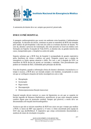 MINISTÉRIO
DA SAÚDE
MANUAL DE SUPORTE AVANÇADO DE VIDA
INEM – Departamento de Formação em Emergência Médica
Março de 2006 (Manual em revisão)
257
A autonomia do doente deve ser, sempre que possível, preservada.
DNR E O PRÉ HOSPITAL
A paragem cardiorespiratória que ocorre em ambiente extra hospitalar é habitualmente
inesperada. As decisões de iniciar, continuar ou parar as manobras de RCR são tomadas
pelo médico do pré-hospitalar e não tem em conta as eventuais decisões do doente. No
caso de, durante o processo de reanimação, não estar presente no local um médico com
formação em Suporte Avançado de Vida (SAV), os doentes são, na grande maioria dos
casos, transportados para o hospital ou centro de saúde.
Importa salientar que a RCR fora do hospital é acompanhada de grande expectativa
pelos familiares da vítima e público em geral. Ninguém espera que a equipa de
emergência se limite apenas anunciar o óbito. Por isso, e até à chegada do SAV, as
manobras de RCR devam de pronto ser iniciadas e mantidas. Este procedimento que
poderá ser rotulado de fútil, é defendido pelo princípio da dúvida.
Fora dos hospitais, quando a informação clinica do doente é diminuta e inconclusiva e o
tempo é escasso, a RCR deve ser iniciada sempre e de imediato, exceptuando os casos
em que se verifiquem situações de lesões incompatíveis com a vida:
• Decapitação
• Incineração
• Rigor mortis
• Decomposição
• Hemicorporectomia (Secção transversa)
Especial atenção devem merecer os casos de hipotermia ou em que se suspeita ter
havido ingestão de fármacos (barbitúricos, ansiolíticos), já que estas situações podem
conferir algum grau de protecção cerebral. Sempre que possível, a morte deve ser
documentada com traçado electrocardiográfico.
Aceita-se que não se iniciem manobras de RCR nos casos em que o tempo que mediou
a PCR e o início de SBV seja superior a 15 min e o ritmo encontrado pela equipa de
SAV não seja desfibrilhável. É imperativo que esteja correctamente documentada a
ausência de sinais de circulação e/ou pulso.
 