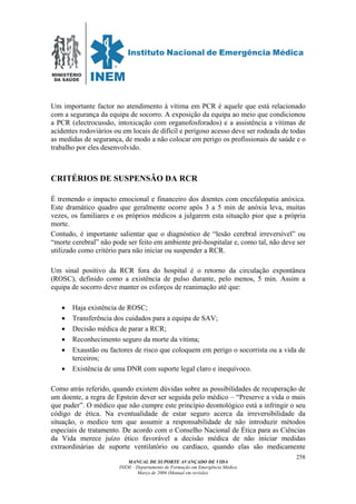 MINISTÉRIO
DA SAÚDE
MANUAL DE SUPORTE AVANÇADO DE VIDA
INEM – Departamento de Formação em Emergência Médica
Março de 2006 (Manual em revisão)
258
Um importante factor no atendimento à vítima em PCR é aquele que está relacionado
com a segurança da equipa de socorro. A exposição da equipa ao meio que condicionou
a PCR (electrocussão, intoxicação com organofosforados) e a assistência a vítimas de
acidentes rodoviários ou em locais de difícil e perigoso acesso deve ser rodeada de todas
as medidas de segurança, de modo a não colocar em perigo os profissionais de saúde e o
trabalho por eles desenvolvido.
CRITÉRIOS DE SUSPENSÃO DA RCR
É tremendo o impacto emocional e financeiro dos doentes com encefalopatia anóxica.
Este dramático quadro que geralmente ocorre após 3 a 5 min de anóxia leva, muitas
vezes, os familiares e os próprios médicos a julgarem esta situação pior que a própria
morte.
Contudo, é importante salientar que o diagnóstico de “lesão cerebral irreversível” ou
“morte cerebral” não pode ser feito em ambiente pré-hospitalar e, como tal, não deve ser
utilizado como critério para não iniciar ou suspender a RCR.
Um sinal positivo da RCR fora do hospital é o retorno da circulação expontânea
(ROSC), definido como a existência de pulso durante, pelo menos, 5 min. Assim a
equipa de socorro deve manter os esforços de reanimação até que:
• Haja existência de ROSC;
• Transferência dos cuidados para a equipa de SAV;
• Decisão médica de parar a RCR;
• Reconhecimento seguro da morte da vítima;
• Exaustão ou factores de risco que coloquem em perigo o socorrista ou a vida de
terceiros;
• Existência de uma DNR com suporte legal claro e inequívoco.
Como atrás referido, quando existem dúvidas sobre as possibilidades de recuperação de
um doente, a regra de Epstein dever ser seguida pelo médico – “Preserve a vida o mais
que puder”. O médico que não cumpre este princípio deontológico está a infringir o seu
código de ética. Na eventualidade de estar seguro acerca da irreversibilidade da
situação, o medico tem que assumir a responsabilidade de não introduzir métodos
especiais de tratamento. De acordo com o Conselho Nacional de Ética para as Ciências
da Vida merece juízo ético favorável a decisão médica de não iniciar medidas
extraordinárias de suporte ventilatório ou cardíaco, quando elas são medicamente
 