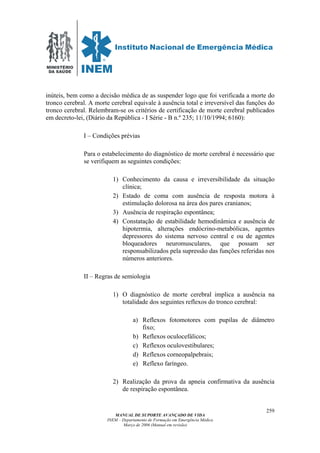MINISTÉRIO
DA SAÚDE
MANUAL DE SUPORTE AVANÇADO DE VIDA
INEM – Departamento de Formação em Emergência Médica
Março de 2006 (Manual em revisão)
259
inúteis, bem como a decisão médica de as suspender logo que foi verificada a morte do
tronco cerebral. A morte cerebral equivale à ausência total e irreversível das funções do
tronco cerebral. Relembram-se os critérios de certificação de morte cerebral publicados
em decreto-lei, (Diário da República - I Série - B n.º 235; 11/10/1994; 6160):
I – Condições prévias
Para o estabelecimento do diagnóstico de morte cerebral é necessário que
se verifiquem as seguintes condições:
1) Conhecimento da causa e irreversibilidade da situação
clínica;
2) Estado de coma com ausência de resposta motora à
estimulação dolorosa na área dos pares cranianos;
3) Ausência de respiração espontânea;
4) Constatação de estabilidade hemodinâmica e ausência de
hipotermia, alterações endócrino-metabólicas, agentes
depressores do sistema nervoso central e ou de agentes
bloqueadores neuromusculares, que possam ser
responsabilizados pela supressão das funções referidas nos
números anteriores.
II – Regras de semiologia
1) O diagnóstico de morte cerebral implica a ausência na
totalidade dos seguintes reflexos do tronco cerebral:
a) Reflexos fotomotores com pupilas de diâmetro
fixo;
b) Reflexos oculocefálicos;
c) Reflexos oculovestibulares;
d) Reflexos corneopalpebrais;
e) Reflexo faríngeo.
2) Realização da prova da apneia confirmativa da ausência
de respiração espontânea.
 