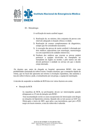 MINISTÉRIO
DA SAÚDE
MANUAL DE SUPORTE AVANÇADO DE VIDA
INEM – Departamento de Formação em Emergência Médica
Março de 2006 (Manual em revisão)
260
III – Metodologia
A verificação de morte cerebral requer:
1) Realização de, no mínimo, dois conjuntos de provas com
intervalo adequado à situação clínica e à idade;
2) Realização de exames complementares de diagnóstico,
sempre que for considerado necessário;
3) A execução das provas de morte cerebral é efectuada por
dois médicos especialistas (em neurologia, neurocirurgia
ou com experiência de cuidados intensivos);
4) Nenhum dos médicos que executa as provas poderá
pertencer a equipas envolvidas no transplante no
transplante de órgãos ou tecidos e pelo menos um não
deverá pertencer à unidade ou serviço em que o doente
esteja internado.
Os doentes que, antes da chegada ao hospital, apresentem ROSC, têm uma
probabilidade aumentada de sobreviverem. Estudos mostram, que o transporte rápido da
vítima, que no local não apresenta um retorno á circulação expontânea, não aumenta a
taxa de sobrevivência e pode, eventualmente por em perigo, a equipa de reanimação.
A decisão de suspender as medidas de RCR deve ter vários factores em conta:
• Duração da RCR
As manobras de RCR, no pré-hospital, devem ser interrompidas quando
ultrapassam os 25 min de duração sem ROSC.
Esta recomendação exclui os casos excepcionais de intoxicação com drogas
ou situações de hipotermia extrema. Quando não se tem acesso ao SAV nos
30min.após o início do SBV, quer pela a sua inexistência, quer por a PCR
surgir em locais remotos, a taxa de sobrevida é reduzida.
 