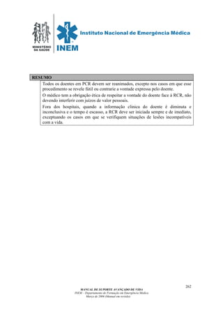 MINISTÉRIO
DA SAÚDE
MANUAL DE SUPORTE AVANÇADO DE VIDA
INEM – Departamento de Formação em Emergência Médica
Março de 2006 (Manual em revisão)
262
RESUMO
Todos os doentes em PCR devem ser reanimados, excepto nos casos em que esse
procedimento se revele fútil ou contrarie a vontade expressa pelo doente.
O médico tem a obrigação ética de respeitar a vontade do doente face à RCR, não
devendo interferir com juízos de valor pessoais.
Fora dos hospitais, quando a informação clinica do doente é diminuta e
inconclusiva e o tempo é escasso, a RCR deve ser iniciada sempre e de imediato,
exceptuando os casos em que se verifiquem situações de lesões incompatíveis
com a vida.
 