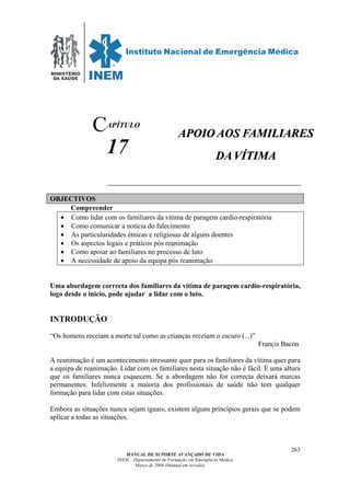 MINISTÉRIO
DA SAÚDE
MANUAL DE SUPORTE AVANÇADO DE VIDA
INEM – Departamento de Formação em Emergência Médica
Março de 2006 (Manual em revisão)
263
APÍTULO
17
OBJECTIVOS
Compreender
• Como lidar com os familiares da vítima de paragem cardio-respiratória
• Como comunicar a notícia do falecimento
• As particularidades étnicas e religiosas de alguns doentes
• Os aspectos legais e práticos pós reanimação
• Como apoiar ao familiares no processo de luto
• A necessidade de apoio da equipa pós reanimação
Uma abordagem correcta dos familiares da vítima de paragem cardio-respiratória,
logo desde o inicio, pode ajudar a lidar com o luto.
INTRODUÇÃO
“Os homens receiam a morte tal como as crianças receiam o escuro (...)”
Francis Bacon
A reanimação é um acontecimento stressante quer para os familiares da vítima quer para
a equipa de reanimação. Lidar com os familiares nesta situação não é fácil. É uma altura
que os familiares nunca esquecem. Se a abordagem não for correcta deixará marcas
permanentes. Infelizmente a maioria dos profissionais de saúde não tem qualquer
formação para lidar com estas situações.
Embora as situações nunca sejam iguais, existem alguns princípios gerais que se podem
aplicar a todas as situações.
C AAPPOOIIOO AAOOSS FFAAMMIILLIIAARREESS
DDAA VVÍÍTTIIMMAA
 