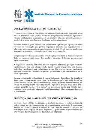 MINISTÉRIO
DA SAÚDE
MANUAL DE SUPORTE AVANÇADO DE VIDA
INEM – Departamento de Formação em Emergência Médica
Março de 2006 (Manual em revisão)
264
CONTACTO INICIAL COM OS FAMILIARES
O contacto inicial com os familiares é um momento particularmente importante e não
deve ser deixado ao acaso. Quando ocorre uma paragem cardio-respiratória a prioridade
é iniciar imediatamente a reanimação. Se os familiares não estão presentes, assim que
possível deve tentar identificar-se o familiar ou amigo mais próximo.
É sempre preferível que o contacto com os familiares seja feito por alguém que esteve
envolvido na reanimação, pois permite responder a perguntas que frequentemente se
relacionam com pormenores do acontecimento terminal. É útil explicar detalhes do
processo de reanimação e circunstâncias da morte, se for caso disso.
Sempre que possível deve ser evitada a comunicação por telefone, as notícias devem ser
dadas em presença, a pelo menos dois familiares ou amigos de forma a que se possam
apoiar mutuamente.
A chegada dos familiares ao hospital deve ser preparada de forma a que sejam recebidos
e encaminhados para uma sala apropriada. Deverá procurar-se que exista uma divisória
acolhedora e confortável onde os familiares possam falar com um ou mais membros da
equipa de reanimação, colocando as questões que entenderem, ou mesmo ficar a sós se
assim o preferirem.
Durante a reanimação os familiares devem ser informados da evolução da situação de
forma clara, evitando termos vagos como “ a situação está má”, “está muito doente” ou
“é uma situação crítica”. Não usar terminologia médica por vezes incompreensível, em
vez de “teve uma paragem cardio-respiratória” explicar “o coração parou e não está a
respirar, podendo mesmo vir a morrer”. A experiência mostra que perante factos
concretos e uma explicação adequada a maioria das pessoas lida relativamente bem com
as más notícias.
PRESENÇA DOS FAMILIARES DURANTE A REANIMAÇÃO
Em muitos casos a PCR é presenciada por familiares ou amigos e, embora infrequente,
podem mesmo ser estes os primeiros a iniciar manobras de reanimação. Se uma pessoa
próxima da vítima expressar o desejo de estar presente durante a tentativa de
reanimação, afastá-lo pode ser muito prejudicial. Alguns estudos sugerem mesmo que
estar presente durante a reanimação de um familiar é benéfico.
 
