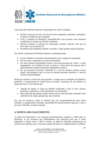 MINISTÉRIO
DA SAÚDE
MANUAL DE SUPORTE AVANÇADO DE VIDA
INEM – Departamento de Formação em Emergência Médica
Março de 2006 (Manual em revisão)
265
A presença dos familiares durante a reanimação tem várias vantagens:
• Facilita o processo de luto, em caso de morte, ajudando a enfrentar a realidade e
evitando a tendência para a negação.
• Evita a sensação de abandono, permitindo-lhes estar presente num momento
complicado ou mesmo nos últimos momentos
• Permite constatar os esforços de reanimação evitando a dúvida “será que foi
feito tudo o que era possível”.
• Possibilita uma despedida, falando e tocando o corpo quando ainda está quente.
No entanto, a presença de familiares durante a reanimação pode:
• Causar inibição ou interferir emocionalmente com a equipa de reanimação
• Por em causa a segurança no local da reanimação
• Ser uma memória perturbadora muitas vezes pela presença de “tubos” e outro
equipamento. Ao contrário do que se pensa, a maior parte das pessoas não é
particularmente impressionada pelo equipamento médico.
• Ser um momento stressante, sobretudo se o som do monitor cardíaco estiver
ligado. Recomenda-se que, no caso de estarem presentes familiares, o som do
monitor esteja desligado.
Desde que expresso o desejo de estar presente, e sempre que as condições de trabalho o
permitam, os profissionais de saúde devem consentir a presença de um familiar ou
amigo próximo. É conveniente que:
• Alguém da equipa se ocupe do familiar explicando o que se está a passar,
garantido a segurança e a não interferência na reanimação.
• Seja explicado que podem sempre decidir sair ou estar presentes, tentando evitar
sentimentos de culpa qualquer que seja a decisão.
Em caso de insucesso, pedir ao familiar que saia momentaneamente para serem
retirados os equipamentos utilizados, permitindo-lhe posteriormente regressar e estar a
sós com o falecido, se assim o desejar.
A NOTÍCIA DO FALECIMENTO
A notícia do falecimento é um momento particularmente complexo e difícil para os
familiares. É um momento que habitualmente não esquecem pelo que é muito
importante a forma como é dada a notícia, as palavras utilizadas permanecem na
memória dos familiares por vezes para sempre devendo ser cuidadosamente escolhidas.
 