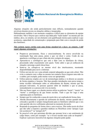 MINISTÉRIO
DA SAÚDE
MANUAL DE SUPORTE AVANÇADO DE VIDA
INEM – Departamento de Formação em Emergência Médica
Março de 2006 (Manual em revisão)
266
Algumas situações são ainda particularmente mais difíceis, nomeadamente quando
envolvem doentes jovens ou situações súbitas e inesperadas.
Habitualmente também é um momento complexo e difícil para os elementos da equipa
envolvidos. Não é forçoso que a notícia seja dada pelo “team leader” ou mesmo por um
médico, deve, no entanto, ser um elemento com qualificação técnica para explicar o que
aconteceu, capacidade de comunicação e preparação para lidar com a reacção de perda
dos familiares.
Não existem regras estritas nem uma forma standard de o fazer, no entanto, é útil
seguir algumas orientações:
• Prepare-se previamente, física e emocionalmente. Se esteve envolvido na
reanimação faça uma pausa, pense o que vai dizer e como. Cuide da sua
aparência e certifique-se que a bata não tem vestígios de sangue.
• Apresente-se e certifique-se que está a falar com os familiares da vítima,
procurando saber exactamente com quem. Tente saber o que já conhecem da
situação e prossiga a partir dessa base.
• Sente-se ou coloque-se ao mesmo nível dos interlocutores, mostrando
disponibilidade para ouvir e informar.
• Utilize um tom de voz e uma atitude corporal adequados ao que está a dizer. Não
evite o contacto com o olhar ou mesmo um contacto físico (segurar uma mão ou
o ombro, por exemplo, pode muitas vezes ser apropriado).
• Utilize palavras simples em vez de terminologia médica e vá directo ao assunto
de forma empática e honesta. Não faça grandes introduções nem perca tempo a
tentar recolher informação sobre os antecedentes do doente, mesmo que lhe
pareçam relevantes. As pessoas querem saber de imediato o que se passa,
nomeadamente se a pessoa está viva ou morta.
• Não use frases vagas, se o doente morreu utilize as palavras “morte”, “morto” ou
“morta” e certifique-se de que foram ouvidas. Tudo o que for vago é uma
esperança para os familiares.
• Sempre que for conhecida a causa de morte deve ser explicada de forma clara.
• Aborde directamente a questão do sofrimento do doente, mesmo quando não é
colocada a questão é sempre tranquilizante para os familiares saberem que o seu
ente querido não teve sofrimento adicional no momento da morte.
• Responda às perguntas de forma clara e sem evasivas. Não tenha receio de dizer
que não sabe a resposta a questões médicas ou filosóficas como “porque é que
isto aconteceu?” ou “porquê ele?”.
• Se possível evite que persistam dúvidas que possam levar a um sentimento de
culpa futuro, como por exemplo: “se o tivesse trazido mais cedo ao hospital!”.
Explicar o percurso inexorável de algumas situações pode ajudar.
 
