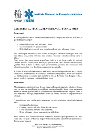 MINISTÉRIO
DA SAÚDE
MANUAL DE SUPORTE AVANÇADO DE VIDA
INEM – Departamento de Formação em Emergência Médica
Março de 2006 (Manual em revisão)
27
VARIANTES DA TÉCNICA DE VENTILAÇÃO BOCA-A-BOCA
Boca-a-nariz
A ventilação boca-a-nariz está recomendada quando é impossível ventilar pela boca, o
que pode acontecer por:
• Impossibilidade de abrir a boca da vítima;
• Existência de lesões graves da face;
• Dificuldade em conseguir uma boa adaptação da boca à boca da vítima;
Para ventilar por este método deve manter a cabeça da vítima inclinada para trás, com
uma mão na testa, usar a outra mão para levantar o maxilar e simultaneamente cerrar os
lábios.
Deve, então, fazer uma inspiração profunda, colocar a sua boca à volta do nariz da
vítima e insuflar, fazendo duas insuflações pausadas (tal como descrito anteriormente).
Quando retira a boca a vítima expira passivamente, podendo ser necessário abrir
intermitentemente a boca da vítima para permitir a expiração.
A técnica de ventilação boca-a-nariz pode ainda ser adequada para iniciar precocemente
a ventilação no salvamento de vítimas de submersão (afogamento). Neste caso as mãos
são habitualmente necessárias para suportar a cabeça da vítima fora de água podendo
não ser possível efectuar a ventilação boca-a-boca.
Boca-estoma
Algumas pessoas, por motivo de doença ou de acidente, são operados à laringe, ficando
com ela total ou parcialmente removida ou mesmo obstruída. Neste casos, as pessoas
passam a respirar por um orifício que comunica directamente com a traqueia e que se
situa na base do pescoço, imediatamente acima do esterno (orifício de traqueostomia ou
estoma).
O procedimento para ventilação boca-estoma é em tudo semelhante à ventilação boca-a-
boca:
• Inspire profundamente;
• Coloque a sua boca à volta do orifício do estoma;
• Sopre lentamente até ver o tórax expandir;
• Retire a boca do estoma para permitir a saída de ar.
Nesta situação, não é necessário fazer a extensão da cabeça para permeabilizar a avia
aérea, uma vez que o orifício de traqueostomia se encontra localizado em comunicação
directa com a traqueia.
 