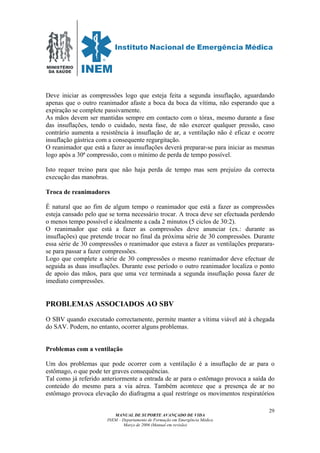 MINISTÉRIO
DA SAÚDE
MANUAL DE SUPORTE AVANÇADO DE VIDA
INEM – Departamento de Formação em Emergência Médica
Março de 2006 (Manual em revisão)
29
Deve iniciar as compressões logo que esteja feita a segunda insuflação, aguardando
apenas que o outro reanimador afaste a boca da boca da vítima, não esperando que a
expiração se complete passivamente.
As mãos devem ser mantidas sempre em contacto com o tórax, mesmo durante a fase
das insuflações, tendo o cuidado, nesta fase, de não exercer qualquer pressão, caso
contrário aumenta a resistência à insuflação de ar, a ventilação não é eficaz e ocorre
insuflação gástrica com a consequente regurgitação.
O reanimador que está a fazer as insuflações deverá preparar-se para iniciar as mesmas
logo após a 30ª compressão, com o mínimo de perda de tempo possível.
Isto requer treino para que não haja perda de tempo mas sem prejuízo da correcta
execução das manobras.
Troca de reanimadores
É natural que ao fim de algum tempo o reanimador que está a fazer as compressões
esteja cansado pelo que se torna necessário trocar. A troca deve ser efectuada perdendo
o menos tempo possível e idealmente a cada 2 minutos (5 ciclos de 30:2).
O reanimador que está a fazer as compressões deve anunciar (ex.: durante as
insuflações) que pretende trocar no final da próxima série de 30 compressões. Durante
essa série de 30 compressões o reanimador que estava a fazer as ventilações preparara-
se para passar a fazer compressões.
Logo que complete a série de 30 compressões o mesmo reanimador deve efectuar de
seguida as duas insuflações. Durante esse período o outro reanimador localiza o ponto
de apoio das mãos, para que uma vez terminada a segunda insuflação possa fazer de
imediato compressões.
PROBLEMAS ASSOCIADOS AO SBV
O SBV quando executado correctamente, permite manter a vítima viável até à chegada
do SAV. Podem, no entanto, ocorrer alguns problemas.
Problemas com a ventilação
Um dos problemas que pode ocorrer com a ventilação é a insuflação de ar para o
estômago, o que pode ter graves consequências.
Tal como já referido anteriormente a entrada de ar para o estômago provoca a saída do
conteúdo do mesmo para a via aérea. Também acontece que a presença de ar no
estômago provoca elevação do diafragma a qual restringe os movimentos respiratórios
 