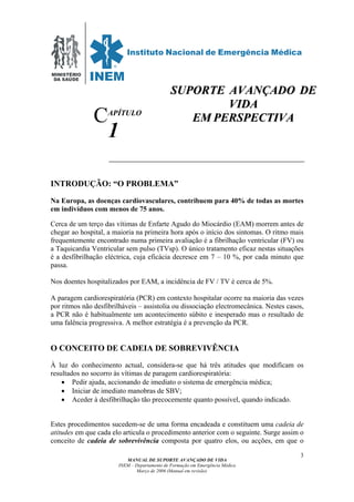 MINISTÉRIO
DA SAÚDE
MANUAL DE SUPORTE AVANÇADO DE VIDA
INEM – Departamento de Formação em Emergência Médica
Março de 2006 (Manual em revisão)
3
APÍTULO
1
INTRODUÇÃO: “O PROBLEMA”
Na Europa, as doenças cardiovasculares, contribuem para 40% de todas as mortes
em indivíduos com menos de 75 anos.
Cerca de um terço das vítimas de Enfarte Agudo do Miocárdio (EAM) morrem antes de
chegar ao hospital, a maioria na primeira hora após o início dos sintomas. O ritmo mais
frequentemente encontrado numa primeira avaliação é a fibrilhação ventricular (FV) ou
a Taquicardia Ventricular sem pulso (TVsp). O único tratamento eficaz nestas situações
é a desfibrilhação eléctrica, cuja eficácia decresce em 7 – 10 %, por cada minuto que
passa.
Nos doentes hospitalizados por EAM, a incidência de FV / TV é cerca de 5%.
A paragem cardiorespiratória (PCR) em contexto hospitalar ocorre na maioria das vezes
por ritmos não desfibrilháveis – assistolia ou dissociação electromecânica. Nestes casos,
a PCR não é habitualmente um acontecimento súbito e inesperado mas o resultado de
uma falência progressiva. A melhor estratégia é a prevenção da PCR.
O CONCEITO DE CADEIA DE SOBREVIVÊNCIA
À luz do conhecimento actual, considera-se que há três atitudes que modificam os
resultados no socorro às vítimas de paragem cardiorespiratória:
• Pedir ajuda, accionando de imediato o sistema de emergência médica;
• Iniciar de imediato manobras de SBV;
• Aceder à desfibrilhação tão precocemente quanto possível, quando indicado.
Estes procedimentos sucedem-se de uma forma encadeada e constituem uma cadeia de
atitudes em que cada elo articula o procedimento anterior com o seguinte. Surge assim o
conceito de cadeia de sobrevivência composta por quatro elos, ou acções, em que o
C
SSUUPPOORRTTEE AAVVAANNÇÇAADDOO DDEE
VVIIDDAA
EEMM PPEERRSSPPEECCTTIIVVAA
 