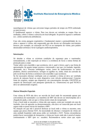 MINISTÉRIO
DA SAÚDE
MANUAL DE SUPORTE AVANÇADO DE VIDA
INEM – Departamento de Formação em Emergência Médica
Março de 2006 (Manual em revisão)
33
neurológicas) de vítimas que estiveram longos períodos de tempo em PCR (sobretudo
as mais jovens).
É fundamental aquecer a vítima. Para isso devem ser retiradas as roupas frias ou
molhadas, cobrir a vítima e colocá-la em local abrigado. Se possível aquecer o ambiente
(ex.: célula sanitária da ambulância).
Caso não exista paragem respiratória é fundamental manter a permeabilidade da via
aérea e aquecer a vítima, não esquecendo que não devem ser efectuados movimentos
bruscos, por exemplo, na colocação em PLS ou no transporte da vítima, pois podem
desencadear arritmias e levar à paragem cardiorespiratória.
Intoxicações
Só abordar a vítima se existirem condições de segurança para o reanimador,
nomeadamente, a não exposição ao tóxico e a existência de luvas e outras formas de
protecção para o corpo.
Tentar saber com exactidão o que aconteceu, isto é, qual o tóxico, qual a sua forma de
apresentação, há quanto tempo ocorreu a intoxicação e por que via (inalado, ingerido,
derramado, etc.). Procurar embalagens vazias, restos de medicamentos ou outros
produtos, cheiros característicos, seringas ou agulhas ou, ainda, sinais de corrosão da
pele ou da boca de forma a esclarecer com exactidão o que aconteceu.
Se for necessário efectuar ventilação com ar expirado a vítima só deve ser ventilada
através de máscara facial ou outro dispositivo com válvula unidireccional. Conectar
fonte de oxigénio, sempre que disponível, em concentrações elevadas, EXCEPTO na
suspeita de intoxicação com paraquato (pesticida ex.: Gramoxone) na qual NUNCA
deve ser administrado oxigénio.
Outras Situações Especiais
Uma vítima de PCR não deve ser movida do local onde foi encontrada apenas por
conveniência do reanimador e as manobras de SBV não devem ser interrompidas até á
chegada de ajuda, a não ser que a vítima mostre sinais de recuperação.
Caso o local onde se encontra a vítima não seja seguro, como por exemplo em caso de
incêndio, risco de agressão ou desmoronamento, esta deve ser removida para um local
seguro onde se possa iniciar de imediato o SBV.
Na situação em que não é possível deslocar ao local onde a vítima se encontra, uma
equipa que possa efectuar SAV, há necessidade de efectuar o transporte da vítima até
uma unidade hospitalar onde possa então ser instituído o SAV. Nestas circunstâncias
poderá haver necessidade de transportar a vítima por locais onde não é possível manter
continuamente o SBV (por ex.: escadas). Recomenda-se nestes casos que sejam
 