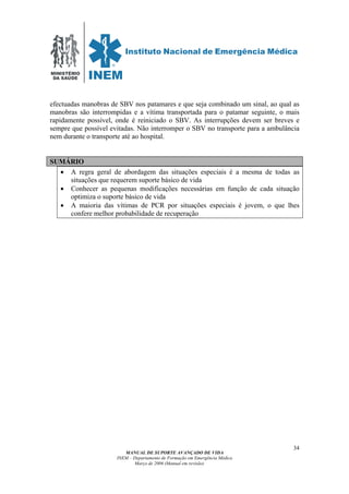MINISTÉRIO
DA SAÚDE
MANUAL DE SUPORTE AVANÇADO DE VIDA
INEM – Departamento de Formação em Emergência Médica
Março de 2006 (Manual em revisão)
34
efectuadas manobras de SBV nos patamares e que seja combinado um sinal, ao qual as
manobras são interrompidas e a vítima transportada para o patamar seguinte, o mais
rapidamente possível, onde é reiniciado o SBV. As interrupções devem ser breves e
sempre que possível evitadas. Não interromper o SBV no transporte para a ambulância
nem durante o transporte até ao hospital.
SUMÁRIO
• A regra geral de abordagem das situações especiais é a mesma de todas as
situações que requerem suporte básico de vida
• Conhecer as pequenas modificações necessárias em função de cada situação
optimiza o suporte básico de vida
• A maioria das vítimas de PCR por situações especiais é jovem, o que lhes
confere melhor probabilidade de recuperação
 