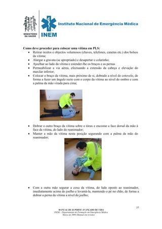 MINISTÉRIO
DA SAÚDE
MANUAL DE SUPORTE AVANÇADO DE VIDA
INEM – Departamento de Formação em Emergência Médica
Março de 2006 (Manual em revisão)
37
Como deve proceder para colocar uma vítima em PLS:
• Retirar óculos e objectos volumosos (chaves, telefones, canetas etc.) dos bolsos
da vítima;
• Alargar a gravata (se apropriado) e desapertar o colarinho;
• Ajoelhar ao lado da vítima e estender-lhe os braços e as pernas
• Permeabilizar a via aérea, efectuando a extensão da cabeça e elevação do
maxilar inferior;
• Colocar o braço da vítima, mais próximo de si, dobrado a nível do cotovelo, de
forma a fazer um ângulo recto com o corpo da vítima ao nível do ombro e com
a palma da mão virada para cima;
• Dobrar o outro braço da vítima sobre o tórax e encostar a face dorsal da mão à
face da vítima, do lado do reanimador;
• Manter a mão da vítima nesta posição segurando com a palma da mão do
reanimador;
• Com a outra mão segurar a coxa da vítima, do lado oposto ao reanimador,
imediatamente acima do joelho e levantá-la, mantendo o pé no chão, de forma a
dobrar a perna da vítima a nível do joelho;
 