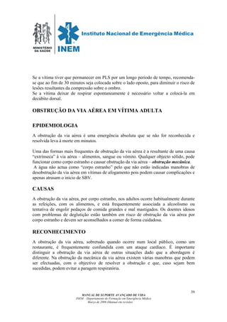 MINISTÉRIO
DA SAÚDE
MANUAL DE SUPORTE AVANÇADO DE VIDA
INEM – Departamento de Formação em Emergência Médica
Março de 2006 (Manual em revisão)
39
Se a vítima tiver que permanecer em PLS por um longo período de tempo, recomenda-
se que ao fim de 30 minutos seja colocada sobre o lado oposto, para diminuir o risco de
lesões resultantes da compressão sobre o ombro.
Se a vítima deixar de respirar espontaneamente é necessário voltar a colocá-la em
decúbito dorsal.
OBSTRUÇÃO DA VIA AÉREA EM VÍTIMA ADULTA
EPIDEMIOLOGIA
A obstrução da via aérea é uma emergência absoluta que se não for reconhecida e
resolvida leva à morte em minutos.
Uma das formas mais frequentes de obstrução da via aérea é a resultante de uma causa
“extrínseca” à via aérea – alimentos, sangue ou vómito. Qualquer objecto sólido, pode
funcionar como corpo estranho e causar obstrução da via aérea – obstrução mecânica.
A água não actua como “corpo estranho” pelo que não estão indicadas manobras de
desobstrução da via aérea em vítimas de afogamento pois podem causar complicações e
apenas atrasam o início de SBV.
CAUSAS
A obstrução da via aérea, por corpo estranho, nos adultos ocorre habitualmente durante
as refeições, com os alimentos, e está frequentemente associada a alcoolismo ou
tentativa de engolir pedaços de comida grandes e mal mastigados. Os doentes idosos
com problemas de deglutição estão também em risco de obstrução da via aérea por
corpo estranho e devem ser aconselhados a comer de forma cuidadosa.
RECONHECIMENTO
A obstrução da via aérea, sobretudo quando ocorre num local público, como um
restaurante, é frequentemente confundida com um ataque cardíaco. É importante
distinguir a obstrução da via aérea de outras situações dado que a abordagem é
diferente. Na obstrução da mecânica da via aérea existem várias manobras que podem
ser efectuadas, com o objectivo de resolver a obstrução e que, caso sejam bem
sucedidas, podem evitar a paragem respiratória.
 