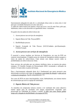 MINISTÉRIO
DA SAÚDE
MANUAL DE SUPORTE AVANÇADO DE VIDA
INEM – Departamento de Formação em Emergência Médica
Março de 2006 (Manual em revisão)
4
funcionamento adequado de cada elo e a articulação eficaz entre os vários elos é vital
para que o resultado final possa ser uma vida salva.
A cadeia de sobrevivência tem apenas a força que tiver o seu elo mais fraco, pelo que,
idealmente, todos os elos deveriam ser igualmente fortes / resistentes.
Os quatro elos da cadeia de sobrevivência são:
1. Acesso precoce aos serviços de emergência
2. Suporte Básico de Vida Precoce(SBV)
3. Desfibrilhação precoce
4. Suporte Avançado de Vida Precoce (SAV)/Cuidados pós-Reanimação–
Cérebro/Coração
1. Acesso precoce aos serviços de emergência
É essencial o acesso imediato aos Serviços de Emergência, em caso de PCR em
contexto extra-hospitalar. O rápido acesso ao sistema de emergência médica assegura o
início da cadeia de sobrevivência. Cada minuto sem chamar socorro reduz as
probabilidades de sobrevivência da vítima.
Estes serviços são activados por um número telefónico único, na maioria dos países
europeus. O Conselho Europeu de Ressuscitação (ERC) recomenda a utilização do
número 112 para todos os países da Europa.
Para o funcionamento adequado deste elo é fundamental que quem presencia uma
determinada ocorrência seja capaz de reconhecer a gravidade da situação e saiba activar
o sistema de emergência, ligando adequadamente 112.
Nos casos de PCR em meio intra-hospitalar, existe, habitualmente, um sistema interno
de comunicação que activa a equipa de reanimação.
2. Suporte Básico de Vida precoce
As manobras de compressão torácica externa e de ventilação têm como objectivo
manter algum grau de circulação com sangue minimamente oxigenado, para
preservação da viabilidade do coração e cérebro. O SBV tem como função ganhar
tempo até à chegada do desfibrilhador e da equipa de SAV.
 