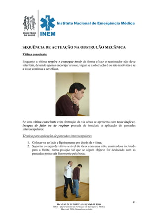 MINISTÉRIO
DA SAÚDE
MANUAL DE SUPORTE AVANÇADO DE VIDA
INEM – Departamento de Formação em Emergência Médica
Março de 2006 (Manual em revisão)
41
SEQUÊNCIA DE ACTUAÇÃO NA OBSTRUÇÃO MECÂNICA
Vítima consciente
Enquanto a vítima respira e consegue tossir de forma eficaz o reanimador não deve
interferir, devendo apenas encorajar a tosse, vigiar se a obstrução é ou não resolvida e se
a tosse continua a ser eficaz.
Se uma vítima consciente com obstrução da via aérea se apresenta com tosse ineficaz,
incapaz de falar ou de respirar proceda de imediato à aplicação de pancadas
interescapulares:
Técnica para aplicação de pancadas interescapulares
1. Colocar-se ao lado e ligeiramente por detrás da vítima;
2. Suportar o corpo de vítima a nível do tórax com uma mão, mantendo-a inclinada
para a frente, numa posição tal que se algum objecto for deslocado com as
pancadas possa sair livremente pela boca;
 