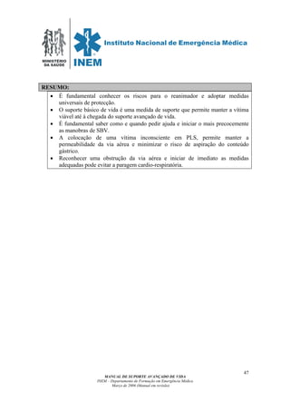 MINISTÉRIO
DA SAÚDE
MANUAL DE SUPORTE AVANÇADO DE VIDA
INEM – Departamento de Formação em Emergência Médica
Março de 2006 (Manual em revisão)
47
RESUMO:
• É fundamental conhecer os riscos para o reanimador e adoptar medidas
universais de protecção.
• O suporte básico de vida é uma medida de suporte que permite manter a vítima
viável até à chegada do suporte avançado de vida.
• É fundamental saber como e quando pedir ajuda e iniciar o mais precocemente
as manobras de SBV.
• A colocação de uma vítima inconsciente em PLS, permite manter a
permeabilidade da via aérea e minimizar o risco de aspiração do conteúdo
gástrico.
• Reconhecer uma obstrução da via aérea e iniciar de imediato as medidas
adequadas pode evitar a paragem cardio-respiratória.
 