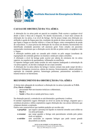 MINISTÉRIO
DA SAÚDE
MANUAL DE SUPORTE AVANÇADO DE VIDA
INEM – Departamento de Formação em Emergência Médica
Março de 2006 (Manual em revisão)
49
CAUSAS DE OBSTRUÇÃO DA VIA AÉREA
A obstrução da via aérea pode ser parcial ou completa. Pode ocorrer a qualquer nível
desde o nariz e boca até à traqueia. No doente inconsciente, o local mais comum de
obstrução da via aérea, é ao nível da faringe. Até há pouco tempo esta obstrução era
atribuída à queda da língua para trás, resultante da perda do tónus normal dos músculos
que ligam a língua ao maxilar inferior e à base da língua, como consequência da perda
de consciência. A causa precisa da obstrução da via aérea em doentes inconscientes foi
identificada estudando pacientes sob anestesia geral. Estes estudos em pacientes
anestesiados mostraram que a obstrução ocorre devido ao palato mole e à epiglote e não
à língua.
A obstrução também pode ser causada pelo vómito ou pelo sangue (resultante de
regurgitação do conteúdo gástrico ou trauma) e ainda por corpos estranhos.
A obstrução a nível da laringe pode ocorrer por edema de estruturas da via aérea
superior, na sequência de queimaduras, inflamação ou anafilaxia.
O espasmo laríngeo pode ainda resultar de uma resposta inadequada à estimulação da
via aérea superior, ou devido à inalação de um corpo estranho.
A obstrução da via aérea abaixo da laringe é menos comum mas pode surgir devido a
secreções brônquicas excessivas, edema da mucosa, broncoespasmo, edema pulmonar,
aspiração do conteúdo gástrico, hemorragia pulmonar, pneumotórax secundário a
trauma torácico ou barotrauma.
RECONHECIMENTO DA OBSTRUÇÃO DA VIA AÉREA
A forma mais adequada de reconhecer a obstrução da via aérea é proceder ao V.O.S.
(Ver, Ouvir e Sentir):
- procurando Ver movimentos torácicos e abdominais,
- Ouvir e
- Sentir o fluxo de ar saindo pela boca e nariz
Na obstrução parcial, a entrada de ar está diminuída e geralmente é ruidosa.
O estridor inspiratório sugere obstrução ao nível ou acima da laringe, enquanto que a
existência de pieira e sibilos expiratórios sugere obstrução das vias aéreas inferiores que
colapsam durante a expiração.
Outros sons característicos que também poderão ser ouvidos são:
o gorgolejo que sugere a presença de líquido ou material estranho semi-sólido na
via aérea principal;
o ressonar que surge quando a faringe está parcialmente ocluída pelo palato
mole ou epiglote;
o estridor som associado ao espasmo laríngeo que pode causar grande
desconforto ao doente.
 