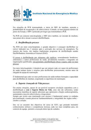 MINISTÉRIO
DA SAÚDE
MANUAL DE SUPORTE AVANÇADO DE VIDA
INEM – Departamento de Formação em Emergência Médica
Março de 2006 (Manual em revisão)
5
Em situações de PCR testemunhada, o início de SBV de imediato, aumenta a
probabilidade de recuperação e de sobrevivência. Contudo, só num pequeno número de
países da Europa, o SBV é praticado por leigos que testemunham a PCR.
Na PCR em contexto intra-hospitalar, o SBV deve também, ser iniciado de imediato,
mas jamais deve atrasar o acesso à desfibrilhação.
3. Desfibrilhação precoce
Na PCR em meio extra-hospitalar, o grande objectivo é conseguir desfibrilhar (se
estiver indicado) nos 3 minutos após a activação dos serviços de emergência. Na
maioria dos locais, isto implica implementar programas de desfibrilhação usando
Desfibrilhadores Automáticos Externos (DAE).
O acesso à desfibrilhação por elementos não médicos, nomeadamente bombeiros,
enfermeiros e outros profissionais de saúde, devidamente treinados e integrados em
organizações qualificadas, tem permitido a desfibrilhação eficaz e segura, cada vez mais
precoce.
Em meio intra-hospitalar, é desejável que um número cada vez maior de profissionais
de saúde tenham treino e recursos para desfibrilhar precocemente, mesmo antes da
chegada da equipa de reanimação.
É fundamental que cada vez mais profissionais de saúde tenham formação e capacidade
para desfibrilhar de imediato, respeitando os algoritmos de reanimação.
4. Suporte Avançado de Vida precoce
Em muitas situações, apesar de ser possível recuperar circulação espontânea com a
desfibrilhação e com o Suporte Básico de Vida, estes não são suficientes, sendo
necessárias manobras de suporte adicionais que optimizem a função cardiorespiratória,
aumentando a taxa de sobrevivência, a longo prazo.
Sempre que ocorra uma reanimação com sucesso é fundamental manter os cuidados
pós-reanimação visando preservar fundamentalmente a integridade dos órgãos nobre –
cérebro e coração.
Isto vai ao encontro dos objectivos do curso de SAV, que pretende transmitir
conhecimentos teóricos e competências técnicas, cada vez mais completas para, em
contexto de equipa, permitir a execução deste tipo de cuidados.
 