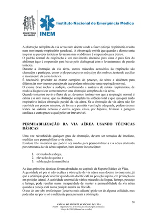 MINISTÉRIO
DA SAÚDE
MANUAL DE SUPORTE AVANÇADO DE VIDA
INEM – Departamento de Formação em Emergência Médica
Março de 2006 (Manual em revisão)
50
A obstrução completa da via aérea num doente ainda a fazer esforço respiratório resulta
num movimento respiratório paradoxal. A observação revela que quando o doente tenta
inspirar as paredes torácicas levantam mas o abdómen é empurrado para dentro.
O padrão normal da respiração é um movimento síncrono para cima e para fora do
abdómen (que é empurrado para baixo pelo diafragma) com o levantamento da parede
torácica.
Durante a obstrução da via aérea, outros músculos acessórios da respiração são
chamados a participar, como os do pescoço e os músculos dos ombros, tentando auxiliar
o movimento da caixa torácica.
É necessário proceder ao exame completo do pescoço, do tórax e abdómen para
diferenciar movimentos paradoxais que podem mimetizar uma respiração normal.
O exame deve incluir a audição, confirmando a ausência de ruídos respiratórios, de
modo a diagnosticar correctamente uma obstrução completa da via aérea.
Quando tentamos ouvir o fluxo de ar, devemos lembrar-nos que a respiração normal é
calma e o som suave, que na obstrução completa há silêncio total e que qualquer ruído
respiratório indica obstrução parcial da via aérea. Se a obstrução da via aérea não for
resolvida em poucos minutos, de forma a permitir ventilação adequada, podem ocorrer
lesões do sistema nervoso e outros órgãos vitais, por hipóxia, levando a paragem
cardíaca a curto prazo a qual pode ser irreversível.
PERMEABILIZAÇÃO DA VIA AÉREA USANDO TÉCNICAS
BÁSICAS
Uma vez reconhecido qualquer grau de obstrução, devem ser tomadas de imediato,
medidas para permeabilizar a via aérea.
Existem três manobras que podem ser usadas para permeabilizar a via aérea obstruída
por estruturas da via aérea superior, num doente inconsciente:
1. extensão da cabeça,
2. elevação do queixo e
3. subluxação da mandíbula
As duas primeiras técnicas foram abordadas no capítulo de Suporte Básico de Vida.
A gravidade só por si não explica a obstrução da via aérea num doente inconsciente, já
que a obstrução pode ocorrer quando um doente está na posição supina, em pronação ou
em posição lateral. A actividade anormal de vários músculos da língua, faringe, pescoço
e laringe, pode resultar numa incapacidade de manter a permeabilidade da via aérea
quando a cabeça está numa posição neutra ou flectida.
O uso de um tubo orofaringeo (descrita mais adiante) pode ser de alguma utilidade, mas
pode não ser por si só o suficiente para prevenir a obstrução.
 