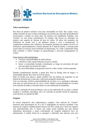MINISTÉRIO
DA SAÚDE
MANUAL DE SUPORTE AVANÇADO DE VIDA
INEM – Departamento de Formação em Emergência Médica
Março de 2006 (Manual em revisão)
54
Tubos nasofaringeos
São feitos de plástico maleável com uma extremidade em bisel. São, muitas vezes,
melhor tolerados do que os tubos orofaríngeos em doentes que não estão profundamente
inconscientes e podem ser muito úteis em doentes com mandíbulas fechadas, com
“trismus” ou com lesões maxilofaciais. No entanto, não devem ser utilizados em
doentes com suspeita de fractura da base do crânio. Os tubos tem tamanhos em
milímetros de acordo com o seu diâmetro interno e com o comprimento. O
comprimento aumenta com o diâmetro. Os tamanhos utilizados nos adultos vão de 6 a 8
milímetros, aproximadamente o mesmo diâmetro do 5º dedo do doente. A inserção pode
causar danos na mucosa nasal resultando em hemorragia. Se o tubo é demasiado longo
pode estimular o reflexo laríngeo ou glossofaríngeo e provocar laringospasmo ou
vómito.
Como inserir o tubo nasofaringeo:
• Verificar a permeabilidade da narina direita;
• Lubrificar o tubo usando lidocaína em gel ou similar;
• Inserir a extremidade biselada verticalmente ao longo do pavimento do nariz
com um ligeiro movimento de torção;
• Se existir dificuldade na progressão remover o tubo e tentar a narina esquerda;
Quando completamente inserido, a ponta deve ficar na faringe atrás da língua e a
extremidade anterior deve ficar ao nível da narina.
Pode ser fixado com adesivo, alguns modelos têm um alfinete de segurança ou um
batente de borracha que evitam que o tubo possa progredir distalmente.
Uma vez colocado, verificar a permeabilidade da via aérea e se a ventilação é adequada,
mais uma vez, pela técnica de ver, ouvir e sentir. Manter a permeabilidade da via aérea
com extensão da cabeça e elevação mento ou com subluxação da mandíbula.
Se após a utilização de técnicas básicas, com ou sem adjuvantes de via aérea, o doente
recupera a ventilação espontânea, deve ser colocado na posição lateral de segurança,
como descrito no capítulo de SBV.
Oxigénio
Se estiver disponível, deve administrar-se oxigénio. Uma máscara de “Venturi”
fornecerá uma percentagem de 24 a 60 % dependendo da mascara escolhida. Uma
máscara de oxigénio standard poderá fornecer até 50%, desde que o fluxo de oxigénio
seja suficientemente alto. A menos que esteja contra indicado por uma doença
respiratória preexistente a maior concentração de oxigénio disponível deve ser
administrada. A melhor forma de o conseguir é utilizando uma máscara com saco
 