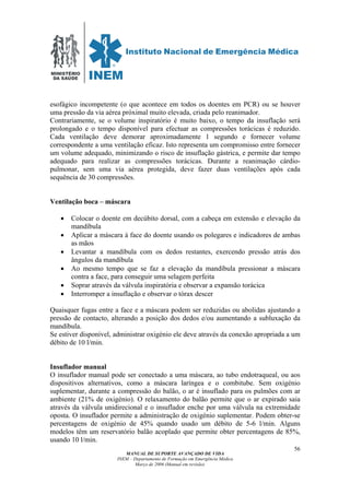 MINISTÉRIO
DA SAÚDE
MANUAL DE SUPORTE AVANÇADO DE VIDA
INEM – Departamento de Formação em Emergência Médica
Março de 2006 (Manual em revisão)
56
esofágico incompetente (o que acontece em todos os doentes em PCR) ou se houver
uma pressão da via aérea próximal muito elevada, criada pelo reanimador.
Contrariamente, se o volume inspiratório é muito baixo, o tempo da insuflação será
prolongado e o tempo disponível para efectuar as compressões torácicas é reduzido.
Cada ventilação deve demorar aproximadamente 1 segundo e fornecer volume
correspondente a uma ventilação eficaz. Isto representa um compromisso entre fornecer
um volume adequado, minimizando o risco de insuflação gástrica, e permite dar tempo
adequado para realizar as compressões torácicas. Durante a reanimação cárdio-
pulmonar, sem uma via aérea protegida, deve fazer duas ventilações após cada
sequência de 30 compressões.
Ventilação boca – máscara
• Colocar o doente em decúbito dorsal, com a cabeça em extensão e elevação da
mandíbula
• Aplicar a máscara à face do doente usando os polegares e indicadores de ambas
as mãos
• Levantar a mandíbula com os dedos restantes, exercendo pressão atrás dos
ângulos da mandíbula
• Ao mesmo tempo que se faz a elevação da mandíbula pressionar a máscara
contra a face, para conseguir uma selagem perfeita
• Soprar através da válvula inspiratória e observar a expansão torácica
• Interromper a insuflação e observar o tórax descer
Quaisquer fugas entre a face e a máscara podem ser reduzidas ou abolidas ajustando a
pressão de contacto, alterando a posição dos dedos e/ou aumentando a subluxação da
mandíbula.
Se estiver disponível, administrar oxigénio ele deve através da conexão apropriada a um
débito de 10 l/min.
Insuflador manual
O insuflador manual pode ser conectado a uma máscara, ao tubo endotraqueal, ou aos
dispositivos alternativos, como a máscara laríngea e o combitube. Sem oxigénio
suplementar, durante a compressão do balão, o ar é insuflado para os pulmões com ar
ambiente (21% de oxigénio). O relaxamento do balão permite que o ar expirado saia
através da válvula unidirecional e o insuflador enche por uma válvula na extremidade
oposta. O insuflador permite a administração de oxigénio suplementar. Podem obter-se
percentagens de oxigénio de 45% quando usado um débito de 5-6 l/min. Alguns
modelos têm um reservatório balão acoplado que permite obter percentagens de 85%,
usando 10 l/min.
 