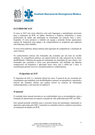 MINISTÉRIO
DA SAÚDE
MANUAL DE SUPORTE AVANÇADO DE VIDA
INEM – Departamento de Formação em Emergência Médica
Março de 2006 (Manual em revisão)
6
O CURSO DE SAV
O curso se SAV tem como objectivo criar uma linguagem e metodologias universais
para o tratamento da PCR, no adulto. Destina-se a médicos, enfermeiros e outros
profissionais de saúde, que participam na reanimação em contexto intra e extra–
hospitalar. O curso promove o trabalho em equipa e pretende formar operacionais
capazes de integrarem uma equipa e de compreenderem as exigências que implicam
uma liderança, neste trabalho.
O curso inclui palestras, bancas práticas para aquisição de competências e simulação de
casos clínicos.
Os conhecimentos teóricos dos formandos são avaliados por um teste de escolha
múltipla. As competências práticas, em suporte básico de vida, manuseio da via aérea,
desfibrilhação e liderança da equipa de reanimação em simulações de caso clínico. Aos
formandos que concluem o curso com aproveitamento será atribuído um diploma
comprovativo da frequência e aprovação nesse curso, que é válido por 3 anos. A
recertificação permite reavivar e actualizar práticas e conhecimentos.
O algoritmo de SAV
O Algoritmo de SAV é o elemento fulcral do curso. É passível de ser executado por
reanimadores que trabalhem com desfibrilhadores manuais ou automáticos e apresenta a
maioria das situações clínicas que podem ocorrer no contexto da reanimação
cardiorespiratória, e será descrito no capítulo 9.
O manual
O conteúdo deste manual encontra-se em conformidade com as recomendações, para a
formação de operacionais em suporte avançado de vida, publicadas pelo ERC em 2005.
Este manual pretende contribuir para o crescente ensino da reanimação, respeitando os
algoritmos aprovados pelo ERC e transmitir os conteúdos teóricos e práticos necessários
ao tratamento de adultos em PCR.
 