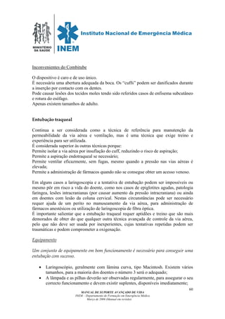 MINISTÉRIO
DA SAÚDE
MANUAL DE SUPORTE AVANÇADO DE VIDA
INEM – Departamento de Formação em Emergência Médica
Março de 2006 (Manual em revisão)
60
Inconvenientes do Combitube
O dispositivo é caro e de uso único.
É necessária uma abertura adequada da boca. Os “cuffs” podem ser danificados durante
a inserção por contacto com os dentes.
Pode causar lesões dos tecidos moles tendo sido referidos casos de enfisema subcutâneo
e rotura do esófago.
Apenas existem tamanhos de adulto.
Entubação traqueal
Continua a ser considerada como a técnica de referência para manutenção da
permeabilidade da via aérea e ventilação, mas é uma técnica que exige treino e
experiência para ser utilizada.
É considerada superior às outras técnicas porque:
Permite isolar a via aérea por insuflação do cuff, reduzindo o risco de aspiração;
Permite a aspiração endotraqueal se necessário;
Permite ventilar eficazmente, sem fugas, mesmo quando a pressão nas vias aéreas é
elevada;
Permite a administração de fármacos quando não se consegue obter um acesso venoso.
Em alguns casos a laringoscopia e a tentativa de entubação podem ser impossíveis ou
mesmo pôr em risco a vida do doente, como nos casos de epiglotites agudas, patologia
faringea, lesões intracranianas (por causar aumento da pressão intracraniana) ou ainda
em doentes com lesão da coluna cervical. Nestas circunstâncias pode ser necessário
requer ajuda de um perito no manuseamento da via aérea, para administração de
fármacos anestésicos ou utilização de laringoscopia de fibra óptica.
É importante salientar que a entubação traqueal requer aptidões e treino que são mais
demorados de obter do que qualquer outra técnica avançada de controle da via aérea,
pelo que não deve ser usada por inexperientes, cujas tentativas repetidas podem ser
traumáticas e podem comprometer a oxigenação.
Equipamento
Um conjunto de equipamento em bom funcionamento é necessário para conseguir uma
entubação com sucesso.
• Laringoscópio, geralmente com lâmina curva, tipo Macintosh. Existem vários
tamanhos, para a maioria dos doentes o número 3 será o adequado;
• A lâmpada e as pilhas deverão ser observadas regularmente, para assegurar o seu
correcto funcionamento e devem existir suplentes, disponíveis imediatamente;
 