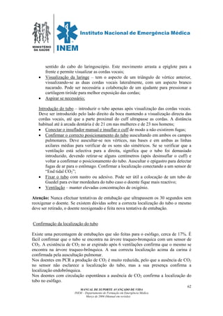 MINISTÉRIO
DA SAÚDE
MANUAL DE SUPORTE AVANÇADO DE VIDA
INEM – Departamento de Formação em Emergência Médica
Março de 2006 (Manual em revisão)
62
sentido do cabo do laringoscópio. Este movimento arrasta a epiglote para a
frente e permite visualizar as cordas vocais;
• Visualização da laringe – tem o aspecto de um triângulo de vértice anterior,
visualizando-se as duas cordas vocais lateralmente, com um aspecto branco
nacarado. Pode ser necessária a colaboração de um ajudante para pressionar a
cartilagem tiróide para melhor exposição das cordas;
• Aspirar se necessário;
Introdução do tubo – introduzir o tubo apenas após visualização das cordas vocais.
Deve ser introduzido pelo lado direito da boca mantendo a visualização directa das
cordas vocais, até que a parte proximal do cuff ultrapasse as cordas. A distância
habitual até à arcada dentária é de 21 cm nas mulheres e de 23 nos homens;
• Conectar o insuflador manual e insuflar o cuff de modo a não existirem fugas;
• Confirmar o correcto posicionamento do tubo auscultando em ambos os campos
pulmonares. Deve auscultar-se nos vértices, nas bases e em ambas as linhas
axilares médias para verificar de os sons são simétricos. Se se verificar que a
ventilação está selectiva para a direita, significa que o tubo foi demasiado
introduzido, devendo retirar-se alguns centímetros (após desinsuflar o cuff) e
voltar a confirmar o posicionamento do tubo. Auscultar o epigastro para detectar
fugas de ar para o estômago. Confirmar a localização conectando a um sensor de
“End tidal CO2”;
• Fixar o tubo com nastro ou adesivo. Pode ser útil a colocação de um tubo de
Guedel para evitar mordedura do tubo caso o doente fique mais reactivo;
• Ventilação – manter elevadas concentrações de oxigénio.
Atenção: Nunca efectuar tentativas de entubação que ultrapassem os 30 segundos sem
reoxigenar o doente. Se existem dúvidas sobre a correcta localização do tubo o mesmo
deve ser retirado, o doente reoxigenado e feita nova tentativa de entubação.
Confirmação da localização do tubo
Existe uma percentagem de entubações que são feitas para o esófago, cerca de 17%. É
fácil confirmar que o tubo se encontra na árvore traqueo-bronquica com um sensor de
CO2. A existência de CO2 no ar expirado após 6 ventilações confirma que o mesmo se
encontra na árvore traqueo-brônquica. A sua correcta localização acima da carina é
confirmada pela auscultação pulmonar.
Nos doentes em PCR a produção de CO2 é muito reduzida, pelo que a ausência de CO2
no sensor não esclarece a localização do tubo, mas a sua presença confirma a
localização endobrônquica.
Nos doentes com circulação espontânea a ausência de CO2 confirma a localização do
tubo no esófago.
 