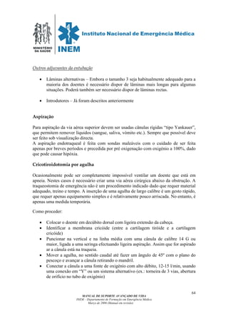 MINISTÉRIO
DA SAÚDE
MANUAL DE SUPORTE AVANÇADO DE VIDA
INEM – Departamento de Formação em Emergência Médica
Março de 2006 (Manual em revisão)
64
Outros adjuvantes da entubação
• Lâminas alternativas – Embora o tamanho 3 seja habitualmente adequado para a
maioria dos doentes é necessário dispor de lâminas mais longas para algumas
situações. Poderá também ser necessário dispor de lâminas rectas.
• Introdutores – Já foram descritos anteriormente
Aspiração
Para aspiração da via aérea superior devem ser usadas cânulas rígidas “tipo Yankauer”,
que permitem remover líquidos (sangue, saliva, vómito etc.). Sempre que possível deve
ser feito sob visualização directa.
A aspiração endotraqueal é feita com sondas maleáveis com o cuidado de ser feita
apenas por breves períodos e precedida por pré oxigenação com oxigénio a 100%, dado
que pode causar hipóxia.
Cricotiroidotomia por agulha
Ocasionalmente pode ser completamente impossível ventilar um doente que está em
apneia. Nestes casos é necessário criar uma via aérea cirúrgica abaixo da obstrução. A
traqueostomia de emergência não é um procedimento indicado dado que requer material
adequado, treino e tempo. A inserção de uma agulha de largo calibre é um gesto rápido,
que requer apenas equipamento simples e é relativamente pouco arriscada. No entanto, é
apenas uma medida temporária.
Como proceder:
• Colocar o doente em decúbito dorsal com ligeira extensão da cabeça.
• Identificar a membrana cricóide (entre a cartilagem tiróide e a cartilagem
cricóide)
• Puncionar na vertical e na linha média com uma cânula de calibre 14 G ou
maior, ligada a uma seringa efectuando ligeira aspiração. Assim que for aspirado
ar a cânula está na traqueia.
• Mover a agulha, no sentido caudal até fazer um ângulo de 45º com o plano do
pescoço e avançar a cânula retirando o mandril.
• Conectar a cânula a uma fonte de oxigénio com alto débito, 12-15 l/min, usando
uma conexão em “Y” ou um sistema alternativo (ex.: torneira de 3 vias, abertura
de orifício no tubo de oxigénio)
 