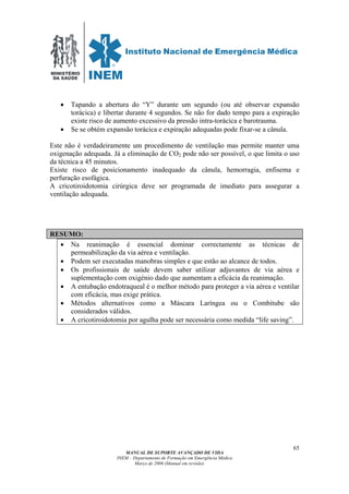 MINISTÉRIO
DA SAÚDE
MANUAL DE SUPORTE AVANÇADO DE VIDA
INEM – Departamento de Formação em Emergência Médica
Março de 2006 (Manual em revisão)
65
• Tapando a abertura do “Y” durante um segundo (ou até observar expansão
torácica) e libertar durante 4 segundos. Se não for dado tempo para a expiração
existe risco de aumento excessivo da pressão intra-torácica e barotrauma.
• Se se obtém expansão torácica e expiração adequadas pode fixar-se a cânula.
Este não é verdadeiramente um procedimento de ventilação mas permite manter uma
oxigenação adequada. Já a eliminação de CO2 pode não ser possível, o que limita o uso
da técnica a 45 minutos.
Existe risco de posicionamento inadequado da cânula, hemorragia, enfisema e
perfuração esofágica.
A cricotiroidotomia cirúrgica deve ser programada de imediato para assegurar a
ventilação adequada.
RESUMO:
• Na reanimação é essencial dominar correctamente as técnicas de
permeabilização da via aérea e ventilação.
• Podem ser executadas manobras simples e que estão ao alcance de todos.
• Os profissionais de saúde devem saber utilizar adjuvantes de via aérea e
suplementação com oxigénio dado que aumentam a eficácia da reanimação.
• A entubação endotraqueal é o melhor método para proteger a via aérea e ventilar
com eficácia, mas exige prática.
• Métodos alternativos como a Máscara Laríngea ou o Combitube são
considerados válidos.
• A cricotiroidotomia por agulha pode ser necessária como medida “life saving”.
 