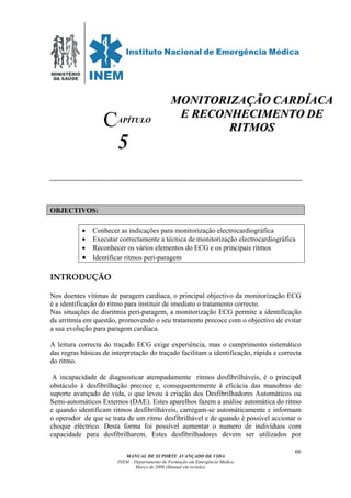 MINISTÉRIO
DA SAÚDE
MANUAL DE SUPORTE AVANÇADO DE VIDA
INEM – Departamento de Formação em Emergência Médica
Março de 2006 (Manual em revisão)
66
APÍTULO
5
OBJECTIVOS:
• Conhecer as indicações para monitorização electrocardiográfica
• Executar correctamente a técnica de monitorização electrocardiográfica
• Reconhecer os vários elementos do ECG e os principais ritmos
• Identificar ritmos peri-paragem
INTRODUÇÃO
Nos doentes vítimas de paragem cardíaca, o principal objectivo da monitorização ECG
é a identificação do ritmo para instituir de imediato o tratamento correcto.
Nas situações de disritmia peri-paragem, a monitorização ECG permite a identificação
da arritmia em questão, promovendo o seu tratamento precoce com o objectivo de evitar
a sua evolução para paragem cardíaca.
A leitura correcta do traçado ECG exige experiência, mas o cumprimento sistemático
das regras básicas de interpretação do traçado facilitam a identificação, rápida e correcta
do ritmo.
A incapacidade de diagnosticar atempadamente ritmos desfibrilháveis, é o principal
obstáculo à desfibrilhação precoce e, consequentemente à eficácia das manobras de
suporte avançado de vida, o que levou à criação dos Desfibrilhadores Automáticos ou
Semi-automáticos Externos (DAE). Estes aparelhos fazem a análise automática do ritmo
e quando identificam ritmos desfibrilháveis, carregam-se automáticamente e informam
o operador de que se trata de um ritmo desfibrilhável e de quando é possível accionar o
choque eléctrico. Desta forma foi possível aumentar o numero de indivíduos com
capacidade para desfibrilharem. Estes desfibrilhadores devem ser utilizados por
C
MMOONNIITTOORRIIZZAAÇÇÃÃOO CCAARRDDÍÍAACCAA
EE RREECCOONNHHEECCIIMMEENNTTOO DDEE
RRIITTMMOOSS
 