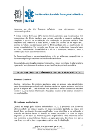 MINISTÉRIO
DA SAÚDE
MANUAL DE SUPORTE AVANÇADO DE VIDA
INEM – Departamento de Formação em Emergência Médica
Março de 2006 (Manual em revisão)
67
elementos que não têm formação suficiente para interpretarem ritmos
electrocardiográficos.
A leitura correcta do traçado ECG implica reconhecer ritmos que possam cursar com
compromisso do débito cardíaco, que possam anteceder a paragem cardíaca ou
complicar o período de recuperação pós reanimação de paragem cardíaca. Mais
importante que identificar o ritmo exacto, é saber que se trata de um registo ECG
anormal e avaliar a sua repercussão sobre o débito cardíaco, isto é, a sua tradução em
termos hemodinâmicos. Por exemplo, num doente com bradiarritmia é essencial saber
se existe compromisso hemodinâmico e iniciar o tratamento adequado, sendo a
identificação exacta do ritmo secundária.
De forma semelhante, a mesma taquidisritmia pode ter diferentes consequências em
doentes com patologia e reserva funcional cardíaca distintas.
Em conclusão, em situações urgentes/emergentes, o mais importante é saber avaliar a
repercussão hemodinâmica da arritmia, a sua classificação precisa é secundária.
TRATAM-SE DOENTES E NÃO DADOS ELECTROCARDIOGRÁFICOS
Monitores Cardíacos
Existem vários tipos de monitores cardíacos, tendo em comum várias características
todas têm um écran para visualização do ritmo cardíaco e alguns permitem imprimir e
gravar os registos ECG. Há monitores que permitem a análise automática do ritmo,
(como os DAE) e muitos determinam a frequência cardíaca e têm alarmes automáticos
pré-estabelecidos.
Eléctrodos de monitorização
Quando há tempo para efectuar monitorização ECG, é preferível usar eléctrodos
adesivos colados ao tórax do doente, em áreas previamente depiladas ou limpas com
álcool. Estes geralmente têm cores codificadas, o que simplifica a sua utilização: o
vermelho no ombro direito, o amarelo no ombro esquerdo e o verde na região
epigástrica ou por baixo do peitoral esquerdo, de preferência sobre eminências ósseas
para minimizar as interferências elétricas. A região precordial deve ficar livre para o
caso de ser necessário fazer compressões torácicas e/ou desfibrilhação.
 