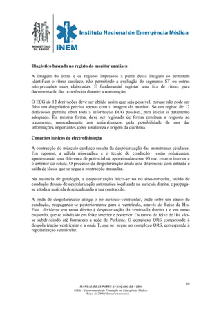 MINISTÉRIO
DA SAÚDE
MANUAL DE SUPORTE AVANÇADO DE VIDA
INEM – Departamento de Formação em Emergência Médica
Março de 2006 (Manual em revisão)
69
Diagóstico baseado no registo do monitor cardíaco
A imagem do écran e os registos impressos a partir dessa imagem só permitem
identificar o ritmo cardíaco, não permitindo a avaliação do segmento ST ou outras
interpretações mais elaboradas. É fundamental registar uma tira de ritmo, para
documentação das ocorrências durante a reanimação.
O ECG de 12 derivações deve ser obtido assim que seja possível, porque não pode ser
feito um diagnóstico preciso apenas com a imagem do monitor. Só um registo de 12
derivações permite obter toda a informação ECG possível, para iniciar o tratamento
adequado. Da mesma forma, deve ser registado de forma contínua a resposta ao
tratamento, nomeadamente aos antiarrítmicos, pela possibilidade de nos dar
informações importantes sobre a natureza e origem da disritmia.
Conceitos básicos de electrofisiologia
A contracção do músculo cardíaco resulta da despolarização das membranas celulares.
Em repouso, a célula miocárdica e o tecido de condução estão polarizadas,
apresentando uma diferença de potencial de aproximadamente 90 mv, entre o interior e
o exterior da célula. O processo de despolarização anula este diferencial com entrada e
saída de iões a que se segue a contracção muscular.
Na ausência de patologia, a despolarização inicia-se no nó sino-auricular, tecido de
condução dotado de despolarização automática localizado na auricula direita, e propaga-
se a toda a aurícula desencadeando a sua contracção.
A onda de despolarização atinge o nó auriculo-ventricular, onde sofre um atraso de
condução, propagando-se posteriormente para o ventrículo, através do Feixe de His.
Este divide-se em ramo direito ( despolarização do ventriculo direito ) e em ramo
esquerdo, que se subdivide em feixe anterior e posterior. Os ramos do feixe de His vão-
se subdividindo até formarem a rede de Purkinje. O complexo QRS corresponde á
despolarização ventricular e a onda T, que se segue ao complexo QRS, corresponde à
repolarização ventricular.
 