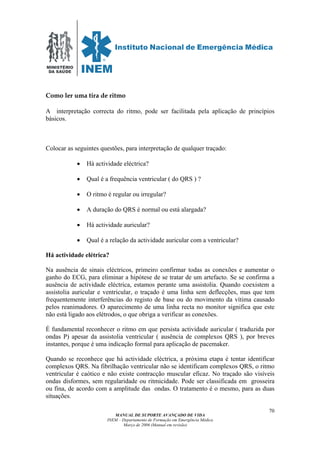 MINISTÉRIO
DA SAÚDE
MANUAL DE SUPORTE AVANÇADO DE VIDA
INEM – Departamento de Formação em Emergência Médica
Março de 2006 (Manual em revisão)
70
Como ler uma tira de ritmo
A interpretação correcta do ritmo, pode ser facilitada pela aplicação de princípios
básicos.
Colocar as seguintes questões, para interpretação de qualquer traçado:
• Há actividade eléctrica?
• Qual é a frequência ventricular ( do QRS ) ?
• O ritmo é regular ou irregular?
• A duração do QRS é normal ou está alargada?
• Há actividade auricular?
• Qual é a relação da actividade auricular com a ventricular?
Há actividade elétrica?
Na ausência de sinais eléctricos, primeiro confirmar todas as conexões e aumentar o
ganho do ECG, para eliminar a hipótese de se tratar de um artefacto. Se se confirma a
ausência de actividade eléctrica, estamos perante uma assistolia. Quando coexistem a
assistolia auricular e ventricular, o traçado é uma linha sem deflecções, mas que tem
frequentemente interferências do registo de base ou do movimento da vítima causado
pelos reanimadores. O aparecimento de uma linha recta no monitor significa que este
não está ligado aos elétrodos, o que obriga a verificar as conexões.
É fundamental reconhecer o ritmo em que persista actividade auricular ( traduzida por
ondas P) apesar da assistolia ventricular ( ausência de complexos QRS ), por breves
instantes, porque é uma indicação formal para aplicação de pacemaker.
Quando se reconhece que há actividade eléctrica, a próxima etapa é tentar identificar
complexos QRS. Na fibrilhação ventricular não se identificam complexos QRS, o ritmo
ventricular é caótico e não existe contracção muscular eficaz. No traçado são visíveis
ondas disformes, sem regularidade ou ritmicidade. Pode ser classificada em grosseira
ou fina, de acordo com a amplitude das ondas. O tratamento é o mesmo, para as duas
situações.
 