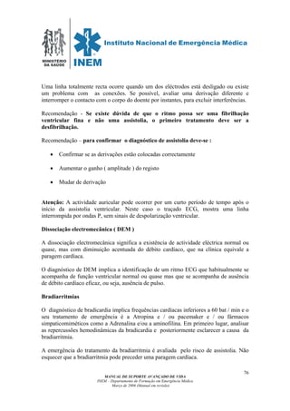 MINISTÉRIO
DA SAÚDE
MANUAL DE SUPORTE AVANÇADO DE VIDA
INEM – Departamento de Formação em Emergência Médica
Março de 2006 (Manual em revisão)
76
Uma linha totalmente recta ocorre quando um dos eléctrodos está desligado ou existe
um problema com as conexões. Se possível, avaliar uma derivação diferente e
interromper o contacto com o corpo do doente por instantes, para excluir interferências.
Recomendação - Se existe dúvida de que o ritmo possa ser uma fibrilhação
ventricular fina e não uma assistolia, o primeiro tratamento deve ser a
desfibrilhação.
Recomendação – para confirmar o diagnóstico de assistolia deve-se :
• Confirmar se as derivações estão colocadas correctamente
• Aumentar o ganho ( amplitude ) do registo
• Mudar de derivação
Atenção: A actividade auricular pode ocorrer por um curto período de tempo após o
início da assistolia ventricular. Neste caso o traçado ECG, mostra uma linha
interrompida por ondas P, sem sinais de despolarização ventricular.
Dissociação electromecânica ( DEM )
A dissociação electromecânica significa a existência de actividade eléctrica normal ou
quase, mas com diminuição acentuada do débito cardíaco, que na clínica equivale a
paragem cardíaca.
O diagnóstico de DEM implica a identificação de um ritmo ECG que habitualmente se
acompanha de função ventricular normal ou quase mas que se acompanha de ausência
de débito cardíaco eficaz, ou seja, ausência de pulso.
Bradiarritmias
O diagnóstico de bradicardia implica frequências cardíacas inferiores a 60 bat / min e o
seu tratamento de emergência é a Atropina e / ou pacemaker e / ou fármacos
simpaticomiméticos como a Adrenalina e/ou a aminofilina. Em primeiro lugar, analisar
as repercussões hemodinâmicas da bradicardia e posteriormente esclarecer a causa da
bradiarritmia.
A emergência do tratamento da bradiarritmia é avaliada pelo risco de assistolia. Não
esquecer que a bradiarritmia pode preceder uma paragem cardíaca.
 