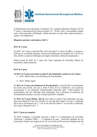 MINISTÉRIO
DA SAÚDE
MANUAL DE SUPORTE AVANÇADO DE VIDA
INEM – Departamento de Formação em Emergência Médica
Março de 2006 (Manual em revisão)
77
A bradiarritmia mais importante é o bloqueio AV completo adquirido ( bloqueio AV de
3 º grau ). A presença de um ritmo de escape ( 25 – 50 bat / min ) , sem qualquer relação
com o ritmo auricular ( fibrilhação / flutter auricular ou outro ritmo supraventricular ),
sugere o seu diagnóstico.
Bloqueios auriculo ventriculares ( BAV )
BAV de 1º grau
No BAV de 1º grau, o intervalo PR ( início da onda P ao início do QRS ) é superior a
0,20 seg e é um achado frequente. Ocorre por lentificação da condução AV ( nó AV ou
feixe de His ) e pode ser fisiológico em alguns indivíduos ( atletas de competição ).
Outras causas de BAV de 1º grau, são: lesão isquémica do miocárdio, fibrose do
miocárdio e alguns fármacos.
BAV de 2º grau
No BAV de 2º grau nem todas as ondas P são conduzidas e podem ser de 2 tipos:
• BAV Mobitz tipo I, com fenómeno de Wenckenbach
• BAV Mobitz tipoII
No BAV de 2º grau com fenómeno de Wenckenbach, o intervalo PR vai aumentando
de sístole para sístole, até que a onda P deixa de ser conduzida e isto repete-se
ciclicamente. É um fenómeno frequentemente observado após EAM inferior. Se
assintomático não tem indicação para tratamento, mas a presença de fenómeno de
Wenckenbach aumenta o risco de evolução para BAV completo.
No BAV de 2º grau Mobitz tipo II, nem todas as ondas P são conduzidas, sem que
haja uma relação AV fixa. Por exemplo, se em cada duas ondas P só uma é conduzida
diz-se que é um bloqueio de 2 : 1 ou se em cada três ondas P só uma não é conduzida,
diz-se que o bloqueio é de 3 : 1.
BAV 3º grau ou completo
No BAV completo a actividade auricular ( onda P ) é independente da actividade
ventricular ( complexo QRS ). A frequência do pace ventricular depende da sua
localização. O pace com origem no nó AV ou no feixe de His tem uma frequência de 40
 