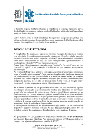 MINISTÉRIO
DA SAÚDE
MANUAL DE SUPORTE AVANÇADO DE VIDA
INEM – Departamento de Formação em Emergência Médica
Março de 2006 (Manual em revisão)
86
O tamanho corporal também influencia a impedância e a energia necessária para a
desfibrilhação; no entanto, a variação ponderal habitual no adulto não justifica qualquer
ajuste em função do peso.
Outros factores como o estado metabólico do organismo, a isquemia miocárdica ou a
utilização de determinados fármacos influenciam o sucesso da desfibrilhação mas não é
habitual fazer modificações em função destas variáveis.
POSIÇÃO DOS ELÉCTRODOS
A posição ideal dos eléctrodos é aquela que permite a passagem do máximo de corrente
pelo miocárdio. O posicionamento standard é colocar um eléctrodo à direita na região
infra-clavicular direita e outro à esquerda a nível do 5º espaço inter-costal esquerdo na
linha axilar anterior/média ou seja no local correspondente (aproximadamente) à
localização do eléctrodo V5/V6 do electrocardiograma.
Apesar de os eléctrodos estarem marcados como “positivo” e “negativo” ou as pás com
“esternal” e “apical” a sua colocação é indiferente no que concerne ao sucesso da
desfibrilhação.
Na eventualidade de várias tentativas sem sucesso, justifica-se tentar locais alternativos,
como a “posição antero-posterior”. Neste caso um dos eléctrodos é colocado à esquerda
do bordo esternal na sua porção inferior e o outro no dorso abaixo da omoplata
esquerda. Esta técnica implica o rolamento do doente para a direita, interferindo com a
compressão cardíaca, e pode não ser possível num doente obeso. A posição antero-
posterior só é prática no caso de se usarem eléctrodos autocolantes.
Se o doente é portador de um pacemaker ou de um CDI, são necessárias algumas
modificações em relação ao posicionamento standard dos eléctrodos. Os pacemakers
actuais têm mecanismos de protecção em relação a interferências externas no seu
funcionamento. No entanto, a corrente aplicada na desfibrilhação encontra no circuito
do pacemaker-eléctrodo um local de passagem facilitada, podendo percorrer o eléctrodo
e causar queimaduras no local de contacto deste com o miocárdio. Se isto acontecer, a
resistência à corrente eléctrica no local da queimadura, aumenta, condicionando um
aumento do limiar de estimulação do pacemaker.
A colocação dos eléctrodos ou pás de desfibrilhação pelo menos 12,5 cm afastados dos
dispositivos eléctricos minimiza os riscos. No caso de pacemakers provisórios deve ser
evitado o contacto dos eléctrodos ou do gel condutor com o eléctrodo de pacing.
No que concerne aos CDI, quando estes dispositivos detectam uma FV/TV efectuam no
máximo seis descargas eléctricas. Para além deste número o CDI apenas dará novos
choques caso seja detectado um novo episódio de FV/TV.
 