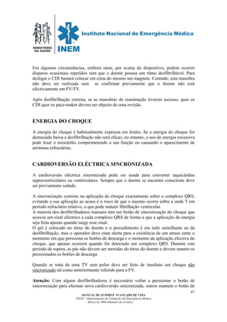 MINISTÉRIO
DA SAÚDE
MANUAL DE SUPORTE AVANÇADO DE VIDA
INEM – Departamento de Formação em Emergência Médica
Março de 2006 (Manual em revisão)
87
Em algumas circunstâncias, embora raras, por avaria do dispositivo, podem ocorrer
disparos ocasionais repetidos sem que o doente possua um ritmo desfibrilhável. Para
desligar o CDI bastará colocar em cima do mesmo um magnete. Contudo, esta manobra
não deve ser realizada sem se confirmar previamente que o doente não está
efectivamente em FV/TV.
Após desfibrilhação externa, se as manobras de reanimação tiverem sucesso, quer os
CDI quer os pace-maker devem ser objecto de uma revisão.
ENERGIA DO CHOQUE
A energia do choque é habitualmente expressa em Joules. Se a energia do choque for
demasiado baixa a desfibrilhação não será eficaz, no entanto, o uso de energia excessiva
pode lesar o miocárdio comprometendo a sua função ou causando o aparecimento de
arritmias refractárias.
CARDIOVERSÃO ELÉCTRICA SINCRONIZADA
A cardioversão eléctrica sincronizada pode ser usada para converter taquicárdias
supraventriculares ou ventriculares. Sempre que o doente se encontre consciente deve
ser previamente sedado.
A sincronização consiste na aplicação do choque exactamente sobre o complexo QRS,
evitando a sua aplicação ao acaso e o risco de que o mesmo ocorra sobre a onda T em
período refractário relativo, o que pode induzir fibrilhação ventricular.
A maioria dos desfibrilhadores manuais tem um botão de sincronização do choque que
associa um sinal eléctrico a cada complexo QRS de forma a que a aplicação de energia
seja feita apenas quando surge esse sinal.
O gel é colocado no tórax do doente e o procedimento é em tudo semelhante ao da
desfibrilhação, mas o operador deve estar alerta para a existência de um atraso entre o
momento em que pressiona os botões de descarga e o momento da aplicação efectiva do
choque, que apenas ocorrerá quando for detectado um complexo QRS. Durante este
período de espera, as pás não devem ser mexidas do tórax do doente e devem manter-se
pressionados os botões de descarga.
Quando se trata de uma TV sem pulso deve ser feito de imediato um choque não
sincronizado tal como anteriormente referido para a FV.
Atenção: Com alguns desfibrilhadores é necessário voltar a pressionar o botão de
sincronização para efectuar nova cardioversão sincronizada, outros mantém o botão de
 