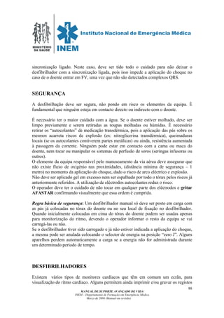 MINISTÉRIO
DA SAÚDE
MANUAL DE SUPORTE AVANÇADO DE VIDA
INEM – Departamento de Formação em Emergência Médica
Março de 2006 (Manual em revisão)
88
sincronização ligado. Neste caso, deve ser tido todo o cuidado para não deixar o
desfibrilhador com a sincronização ligada, pois isso impede a aplicação do choque no
caso de o doente entrar em FV, uma vez que não são detectados complexos QRS.
SEGURANÇA
A desfibrilhação deve ser segura, não pondo em risco os elementos da equipa. É
fundamental que ninguém esteja em contacto directo ou indirecto com o doente.
É necessário ter o maior cuidado com a água. Se o doente estiver molhado, deve ser
limpo previamente e serem retiradas as roupas molhadas ou húmidas. É necessário
retirar os “autocolantes” de medicação transdérmica, pois a aplicação das pás sobre os
mesmos acarreta riscos de explosão (ex: nitroglicerina transdérmica), queimaduras
locais (se os autocolantes contiverem partes metálicas) ou ainda, resistência aumentada
à passagem da corrente. Ninguém pode estar em contacto com a cama ou maca do
doente, nem tocar ou manipular os sistemas de perfusão de soros (seringas infusoras ou
outros).
O elemento da equipa responsável pelo manuseamento da via aérea deve assegurar que
não existe fluxo de oxigénio nas proximidades, (distância mínima de segurança – 1
metro) no momento da aplicação do choque, dado o risco de arco eléctrico e explosão.
Não deve ser aplicado gel em excesso nem ser espalhado por todo o tórax pelos riscos já
anteriormente referidos. A utilização de eléctrodos autocolantes reduz o risco.
O operador deve ter o cuidado de não tocar em qualquer parte dos eléctrodos e gritar
AFASTAR confirmando visualmente que essa ordem é cumprida.
Regra básica de segurança: Um desfibrilhador manual só deve ser posto em carga com
as pás já colocadas no tórax do doente ou no seu local de fixação no desfibrilhador.
Quando inicialmente colocadas em cima do tórax do doente podem ser usadas apenas
para monitorização do ritmo, devendo o operador informar o resto da equipa se vai
carregá-las ou não.
Se o desfibrilhador tiver sido carregado e já não estiver indicada a aplicação do choque,
a mesma pode ser anulada colocando o selector de energia na posição “zero J”. Alguns
aparelhos perdem automaticamente a carga se a energia não for administrada durante
um determinado período de tempo.
DESFIBRILHADORES
Existem vários tipos de monitores cardíacos que têm em comum um ecrãn, para
visualização do ritmo cardíaco. Alguns permitem ainda imprimir e/ou gravar os registos
 