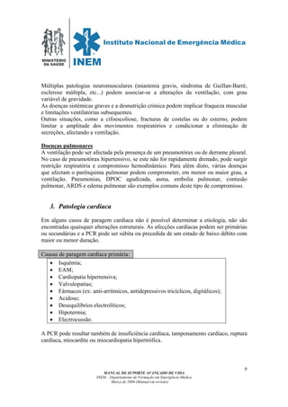 MINISTÉRIO
DA SAÚDE
MANUAL DE SUPORTE AVANÇADO DE VIDA
INEM – Departamento de Formação em Emergência Médica
Março de 2006 (Manual em revisão)
9
Múltiplas patologias neuromusculares (miastenia gravis, síndroma de Guillan-Barré,
esclerose múltipla, etc...) podem associar-se a alterações da ventilação, com grau
variável de gravidade.
As doenças sistémicas graves e a desnutrição crónica podem implicar fraqueza muscular
e limitações ventilatórias subsequentes.
Outras situações, como a cifoescoliose, fracturas de costelas ou do esterno, podem
limitar a amplitude dos movimentos respiratórios e condicionar a eliminação de
secreções, afectando a ventilação.
Doenças pulmonares
A ventilação pode ser afectada pela presença de um pneumotórax ou de derrame pleural.
No caso de pneumotórax hipertensivo, se este não for rapidamente drenado, pode surgir
restrição respiratória e compromisso hemodinâmico. Para além disto, várias doenças
que afectam o parênquima pulmonar podem comprometer, em menor ou maior grau, a
ventilação. Pneumonias, DPOC agudizada, asma, embolia pulmonar, contusão
pulmonar, ARDS e edema pulmonar são exemplos comuns deste tipo de compromisso.
3. Patologia cardíaca
Em alguns casos de paragem cardíaca não é possível determinar a etiologia, não são
encontradas quaisquer alterações estruturais. As afecções cardíacas podem ser primárias
ou secundárias e a PCR pode ser súbita ou precedida de um estado de baixo débito com
maior ou menor duração.
Causas de paragem cardíaca primária:
• Isquémia;
• EAM;
• Cardiopatia hipertensiva;
• Valvulopatias;
• Fármacos (ex: anti-arrítmicos, antidepressivos tricíclicos, digitálicos);
• Acidose;
• Desequilíbrios electrolíticos;
• Hipotermia;
• Electrocussão.
A PCR pode resultar também de insuficiência cardíaca, tamponamento cardíaco, ruptura
cardíaca, miocardite ou miocardiopatia hipertrófica.
 