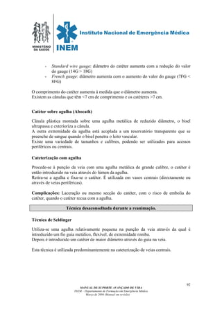 MINISTÉRIO
DA SAÚDE
MANUAL DE SUPORTE AVANÇADO DE VIDA
INEM – Departamento de Formação em Emergência Médica
Março de 2006 (Manual em revisão)
92
- Standard wire gauge: diâmetro do catéter aumenta com a redução do valor
do gauge (14G > 18G)
- French gauge: diâmetro aumenta com o aumento do valor do gauge (7FG <
8FG)
O comprimento do catéter aumenta à medida que o diâmetro aumenta.
Existem as cânulas que têm <7 cm de comprimento e os catéteres >7 cm.
Catéter sobre agulha (Abocath)
Cânula plástica montada sobre uma agulha metálica de reduzido diâmetro, o bisel
ultrapassa e exterioriza a cânula.
A outra extremidade da agulha está acoplada a um reservatório transparente que se
preenche de sangue quando o bisel penetra o leito vascular.
Existe uma variedade de tamanhos e calibres, podendo ser utilizados para acessos
periféricos ou centrais.
Cateterização com agulha
Procede-se à punção da veia com uma agulha metálica de grande calibre, o catéter é
então introduzido na veia através do lúmen da agulha.
Retira-se a agulha e fixa-se o catéter. É utilizada em vasos centrais (directamente ou
através de veias periféricas).
Complicações: Laceração ou mesmo secção do catéter, com o risco de embolia do
catéter, quando o catéter recua com a agulha.
Técnica desaconselhada durante a reanimação.
Técnica de Seldinger
Utiliza-se uma agulha relativamente pequena na punção da veia através da qual é
introduzido um fio guia metálico, flexível, de extremidade romba.
Depois é introduzido um catéter de maior diâmetro através do guia na veia.
Esta técnica é utilizada predominantemente na cateterização de veias centrais.
 