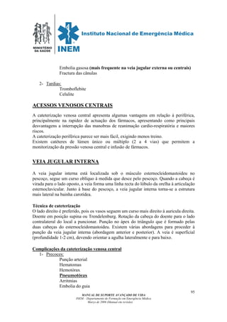 MINISTÉRIO
DA SAÚDE
MANUAL DE SUPORTE AVANÇADO DE VIDA
INEM – Departamento de Formação em Emergência Médica
Março de 2006 (Manual em revisão)
95
Embolia gasosa (mais frequente na veia jugular externa ou centrais)
Fractura das cânulas
2- Tardias:
Tromboflebite
Celulite
ACESSOS VENOSOS CENTRAIS
A cateterização venosa central apresenta algumas vantagens em relação à periférica,
principalmente na rapidez de actuação dos fármacos, apresentando como principais
desvantagens a interrupção das manobras de reanimação cardio-respiratória e maiores
riscos.
A cateterização periférica parece ser mais fácil, exigindo menos treino.
Existem catéteres de lúmen único ou múltiplo (2 a 4 vias) que permitem a
monitorização da pressão venosa central e infusão de fármacos.
VEIA JUGULAR INTERNA
A veia jugular interna está localizada sob o músculo esternocleidomastoideu no
pescoço, segue um curso oblíquo à medida que desce pelo pescoço. Quando a cabeça é
virada para o lado oposto, a veia forma uma linha recta do lóbulo da orelha à articulação
esternoclavicular. Junto à base do pescoço, a veia jugular interna torna-se a estrutura
mais lateral na bainha carotídea.
Técnica de cateterização
O lado direito é preferido, pois os vasos seguem um curso mais direito à auricula direita.
Doente em posição supina ou Trendelenburg. Rotação da cabeça do doente para o lado
contralateral do local a puncionar. Punção no ápex do triângulo que é formado pelas
duas cabeças do esternocleidomastoideu. Existem várias abordagens para proceder à
punção da veia jugular interna (abordagem anterior e posterior). A veia é superficial
(profundidade 1-2 cm), devendo orientar a agulha lateralmente e para baixo.
Complicações da cateterização venosa central
1- Precoces:
Punção arterial
Hematomas
Hemotórax
Pneumotórax
Arritmias
Embolia do guia
 