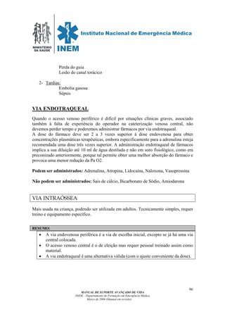 MINISTÉRIO
DA SAÚDE
MANUAL DE SUPORTE AVANÇADO DE VIDA
INEM – Departamento de Formação em Emergência Médica
Março de 2006 (Manual em revisão)
96
Perda do guia
Lesão do canal torácico
2- Tardias:
Embolia gasosa
Sépsis
VIA ENDOTRAQUEAL
Quando o acesso venoso periférico é difícil por situações clínicas graves, associado
também à falta de experiência do operador na cateterização venosa central, não
devemos perder tempo e poderemos administrar fármacos por via endotraqueal.
A dose do fármaco deve ser 2 a 3 vezes superior à dose endovenosa para obter
concentrações plasmáticas terapêuticas, embora especificamente para a adrenalina esteja
recomendada uma dose três vezes superior. A administração endotraqueal de fármacos
implica a sua diluição até 10 ml de água destilada e não em soro fisiológico, como era
preconizado anteriormente, porque tal permite obter uma melhor absorção do fármaco e
provoca uma menor redução da Pa O2.
Podem ser administrados: Adrenalina, Atropina, Lidocaína, Naloxona, Vasopressina
Não podem ser administrados: Sais de cálcio, Bicarbonato de Sódio, Amiodarona
VIA INTRAÓSSEA
Mais usada na criança, podendo ser utilizada em adultos. Tecnicamente simples, requer
treino e equipamento específico.
RESUMO:
• A via endovenosa periférica é a via de escolha inicial, excepto se já há uma via
central colocada.
• O acesso venoso central é o de eleição mas requer pessoal treinado assim como
material.
• A via endotraqueal é uma alternativa válida (com o ajuste conveniente da dose).
 