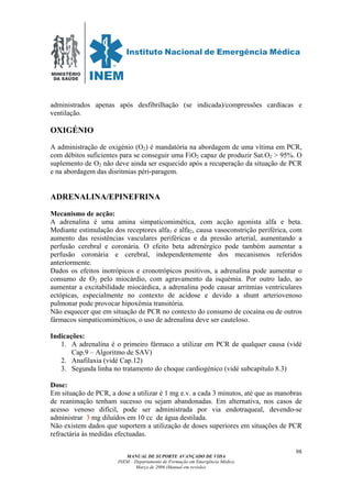 MINISTÉRIO
DA SAÚDE
MANUAL DE SUPORTE AVANÇADO DE VIDA
INEM – Departamento de Formação em Emergência Médica
Março de 2006 (Manual em revisão)
98
administrados apenas após desfibrilhação (se indicada)/compressões cardíacas e
ventilação.
OXIGÉNIO
A administração de oxigénio (O2) é mandatória na abordagem de uma vítima em PCR,
com débitos suficientes para se conseguir uma FiO2 capaz de produzir Sat.O2 > 95%. O
suplemento de O2 não deve ainda ser esquecido após a recuperação da situação de PCR
e na abordagem das disritmias péri-paragem.
ADRENALINA/EPINEFRINA
Mecanismo de acção:
A adrenalina é uma amina simpaticomimética, com acção agonista alfa e beta.
Mediante estimulação dos receptores alfa1 e alfa2, causa vasoconstrição periférica, com
aumento das resistências vasculares periféricas e da pressão arterial, aumentando a
perfusão cerebral e coronária. O efeito beta adrenérgico pode também aumentar a
perfusão coronária e cerebral, independentemente dos mecanismos referidos
anteriormente.
Dados os efeitos inotrópicos e cronotrópicos positivos, a adrenalina pode aumentar o
consumo de O2 pelo miocárdio, com agravamento da isquémia. Por outro lado, ao
aumentar a excitabilidade miocárdica, a adrenalina pode causar arritmias ventriculares
ectópicas, especialmente no contexto de acidose e devido a shunt arteriovenoso
pulmonar pode provocar hipoxémia transitória.
Não esquecer que em situação de PCR no contexto do consumo de cocaína ou de outros
fármacos simpaticomiméticos, o uso de adrenalina deve ser cauteloso.
Indicações:
1. A adrenalina é o primeiro fármaco a utilizar em PCR de qualquer causa (vidé
Cap.9 – Algoritmo de SAV)
2. Anafilaxia (vidé Cap.12)
3. Segunda linha no tratamento do choque cardiogénico (vidé subcapítulo 8.3)
Dose:
Em situação de PCR, a dose a utilizar é 1 mg e.v. a cada 3 minutos, até que as manobras
de reanimação tenham sucesso ou sejam abandonadas. Em alternativa, nos casos de
acesso venoso difícil, pode ser administrada por via endotraqueal, devendo-se
administrar 3 mg diluídos em 10 cc de água destilada.
Não existem dados que suportem a utilização de doses superiores em situações de PCR
refractária às medidas efectuadas.
 